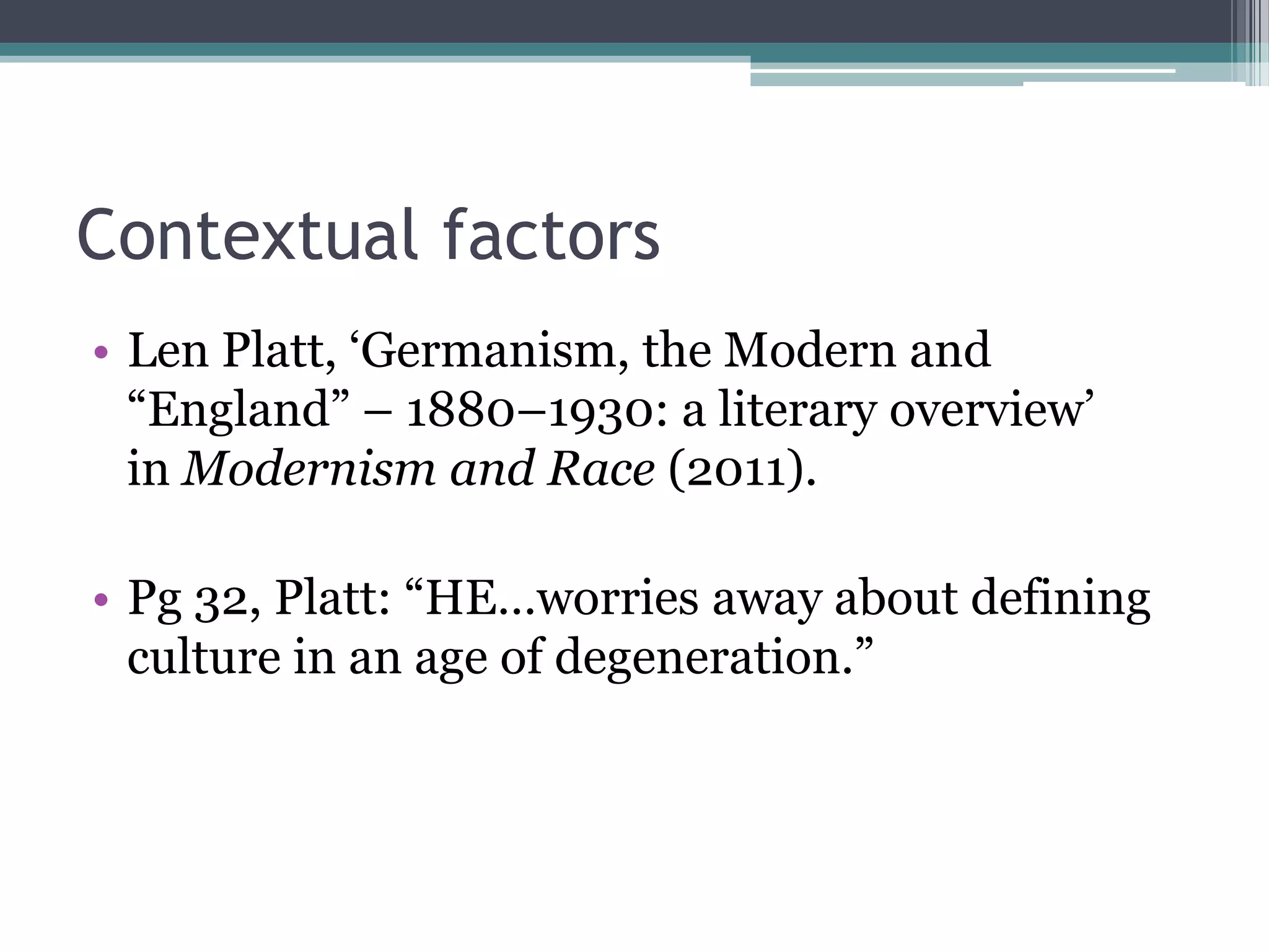 Contextual factors
• Len Platt, „Germanism, the Modern and
  “England” – 1880–1930: a literary overview‟
  in Modernism and Race (2011).

• Pg 32, Platt: “HE…worries away about defining
  culture in an age of degeneration.”
 
