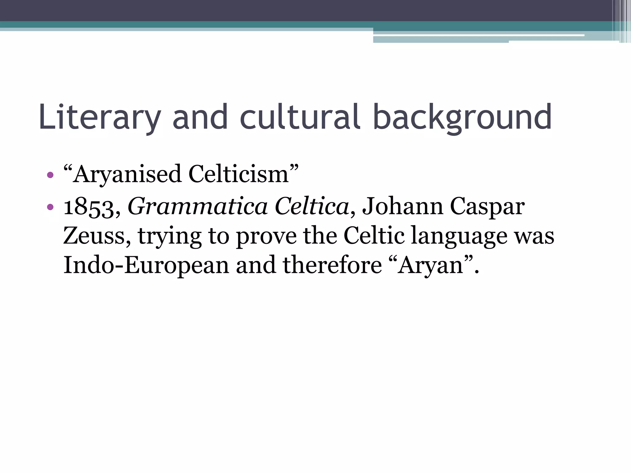 Literary and cultural background
• “Aryanised Celticism”
• 1853, Grammatica Celtica, Johann Caspar
  Zeuss, trying to prove the Celtic language was
  Indo-European and therefore “Aryan”.
 