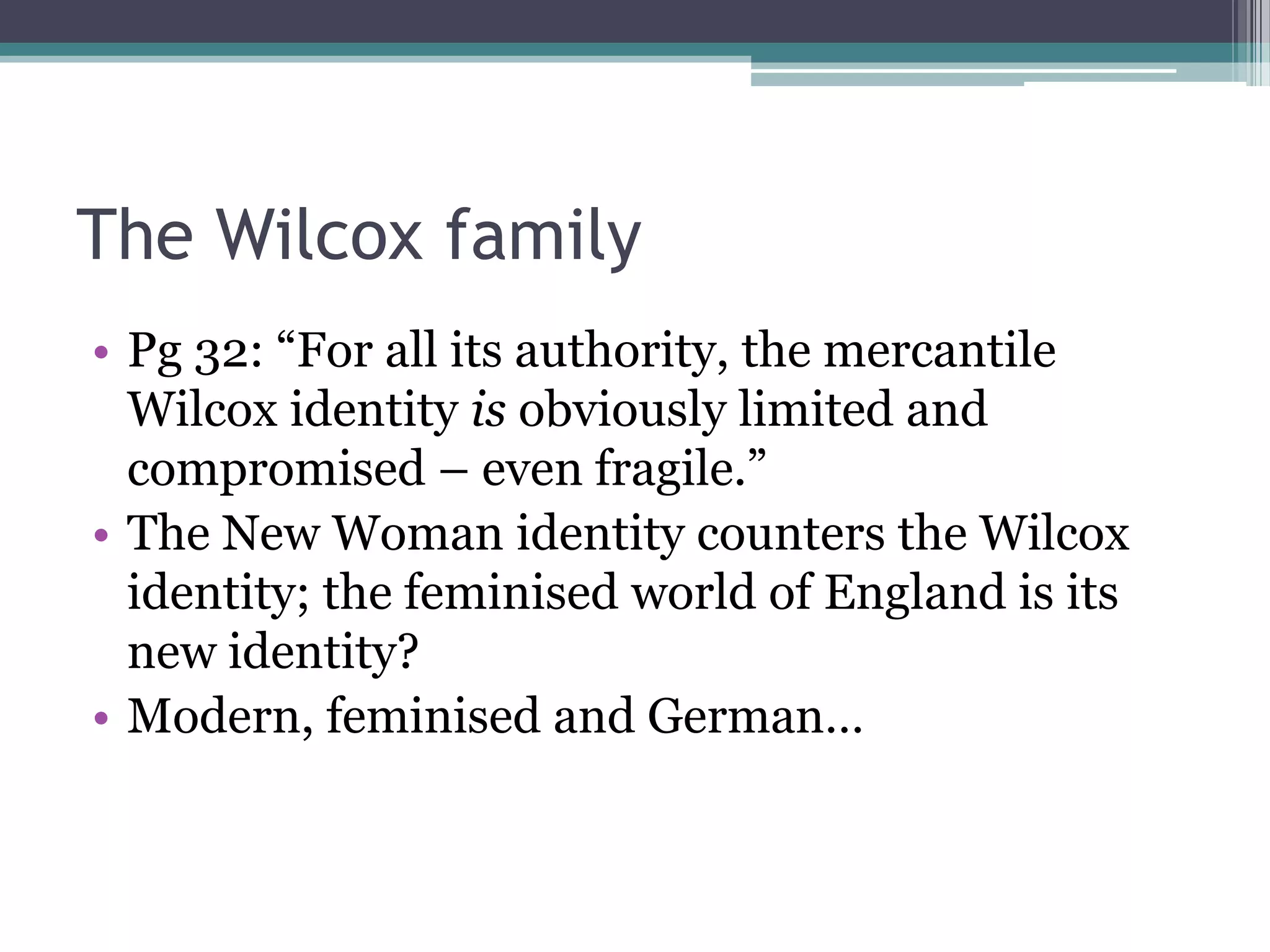 The Wilcox family
• Pg 32: “For all its authority, the mercantile
  Wilcox identity is obviously limited and
  compromised – even fragile.”
• The New Woman identity counters the Wilcox
  identity; the feminised world of England is its
  new identity?
• Modern, feminised and German…
 