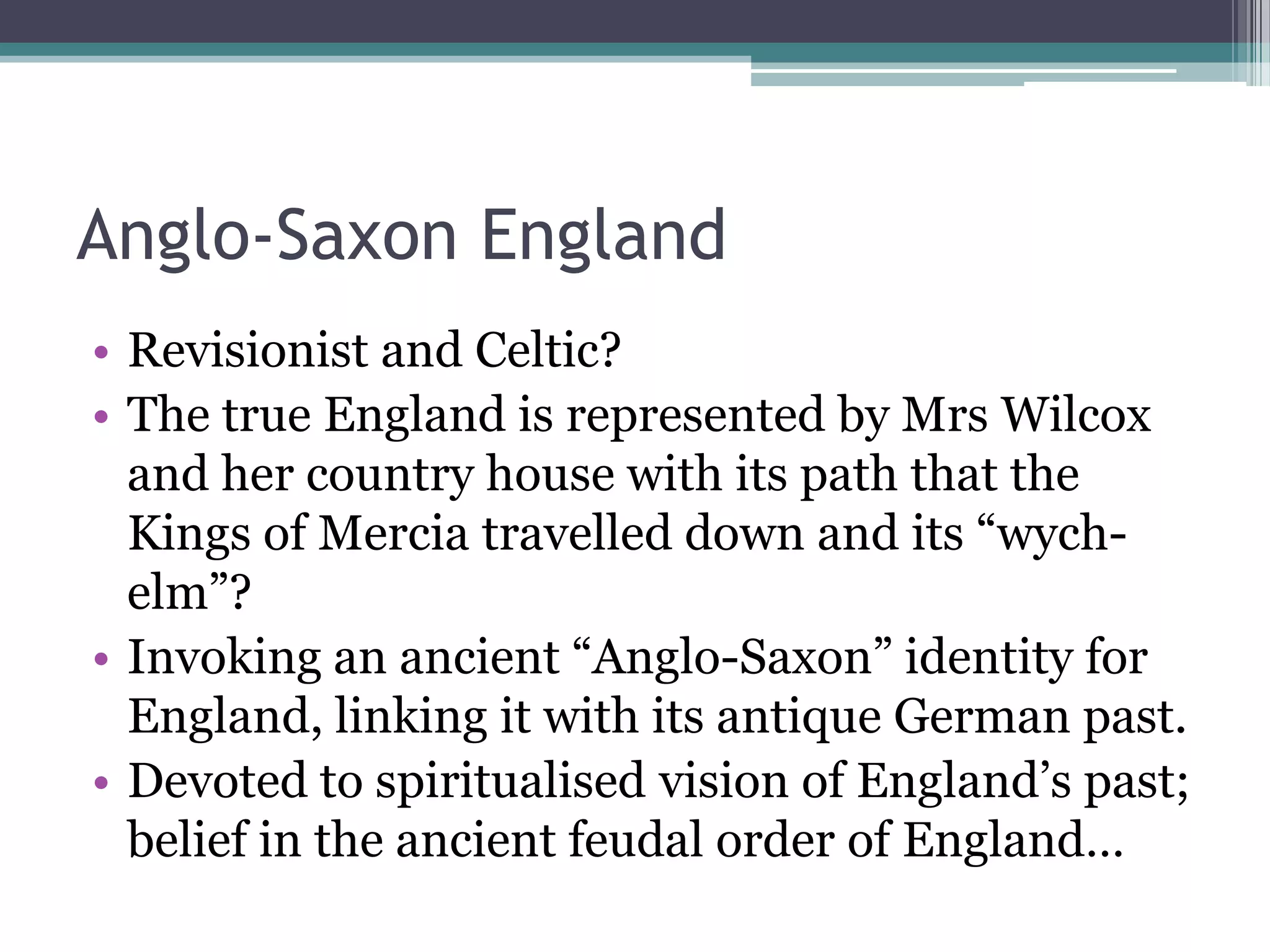 Anglo-Saxon England
• Revisionist and Celtic?
• The true England is represented by Mrs Wilcox
  and her country house with its path that the
  Kings of Mercia travelled down and its “wych-
  elm”?
• Invoking an ancient “Anglo-Saxon” identity for
  England, linking it with its antique German past.
• Devoted to spiritualised vision of England‟s past;
  belief in the ancient feudal order of England…
 