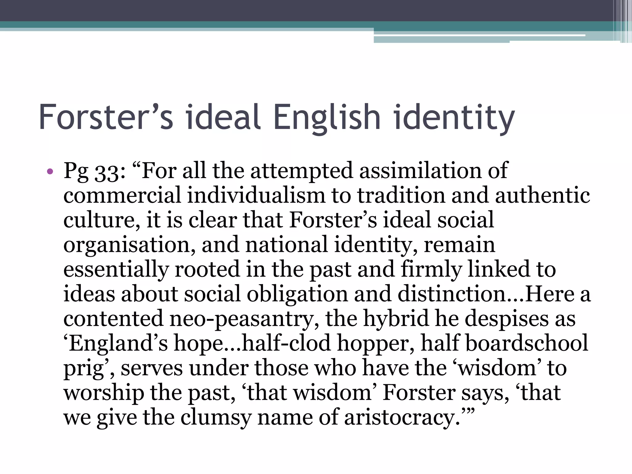 Forster’s ideal English identity
• Pg 33: “For all the attempted assimilation of
  commercial individualism to tradition and authentic
  culture, it is clear that Forster‟s ideal social
  organisation, and national identity, remain
  essentially rooted in the past and firmly linked to
  ideas about social obligation and distinction…Here a
  contented neo-peasantry, the hybrid he despises as
  „England‟s hope…half-clod hopper, half boardschool
  prig‟, serves under those who have the „wisdom‟ to
  worship the past, „that wisdom‟ Forster says, „that
  we give the clumsy name of aristocracy.‟”
 