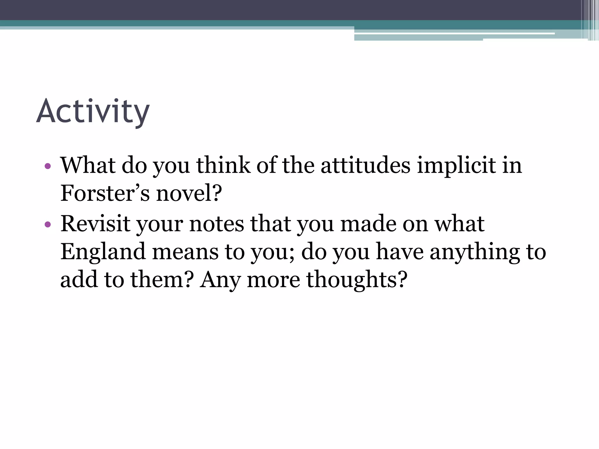 Activity
• What do you think of the attitudes implicit in
  Forster‟s novel?
• Revisit your notes that you made on what
  England means to you; do you have anything to
  add to them? Any more thoughts?
 