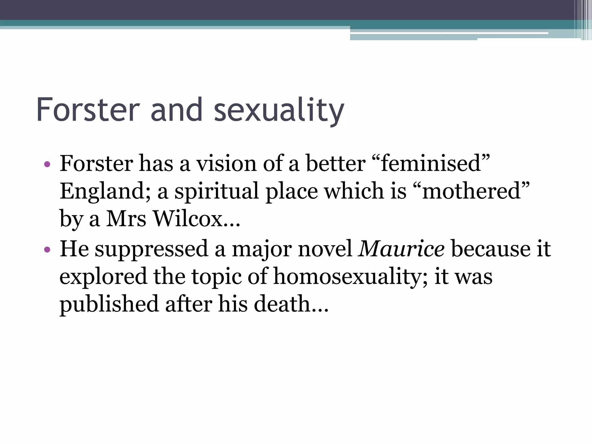 Forster and sexuality
• Forster has a vision of a better “feminised”
  England; a spiritual place which is “mothered”
  by a Mrs Wilcox…
• He suppressed a major novel Maurice because it
  explored the topic of homosexuality; it was
  published after his death…
 