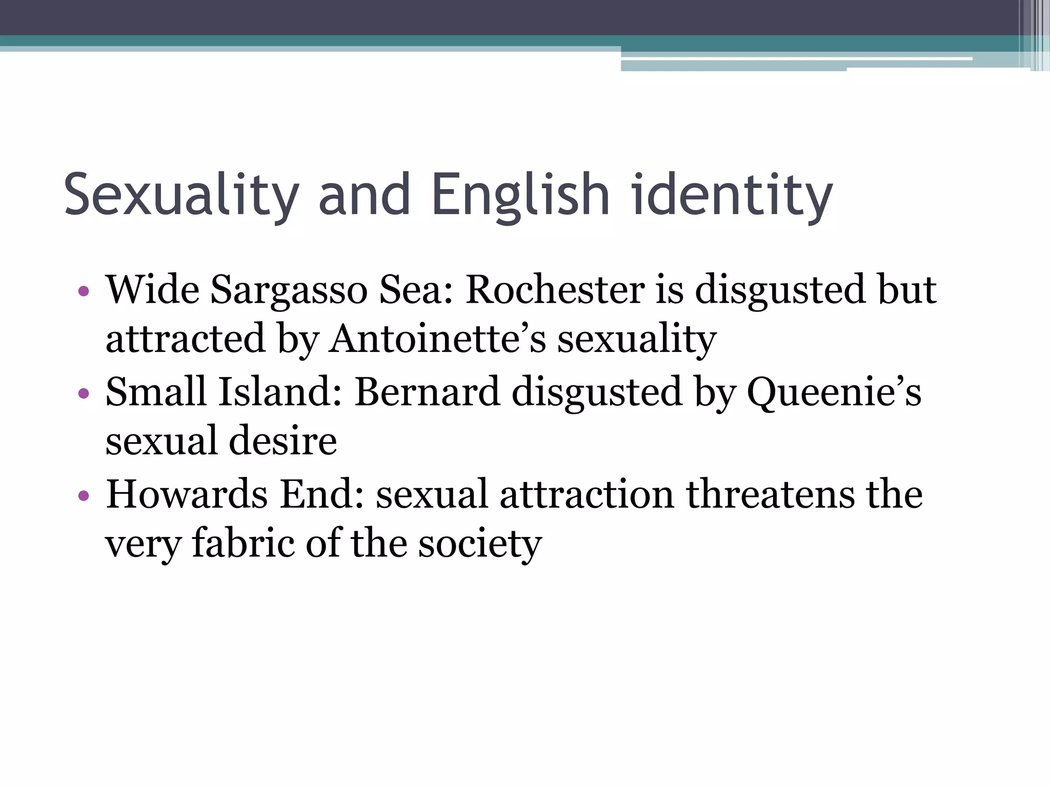 Sexuality and English identity
• Wide Sargasso Sea: Rochester is disgusted but
  attracted by Antoinette‟s sexuality
• Small Island: Bernard disgusted by Queenie‟s
  sexual desire
• Howards End: sexual attraction threatens the
  very fabric of the society
 