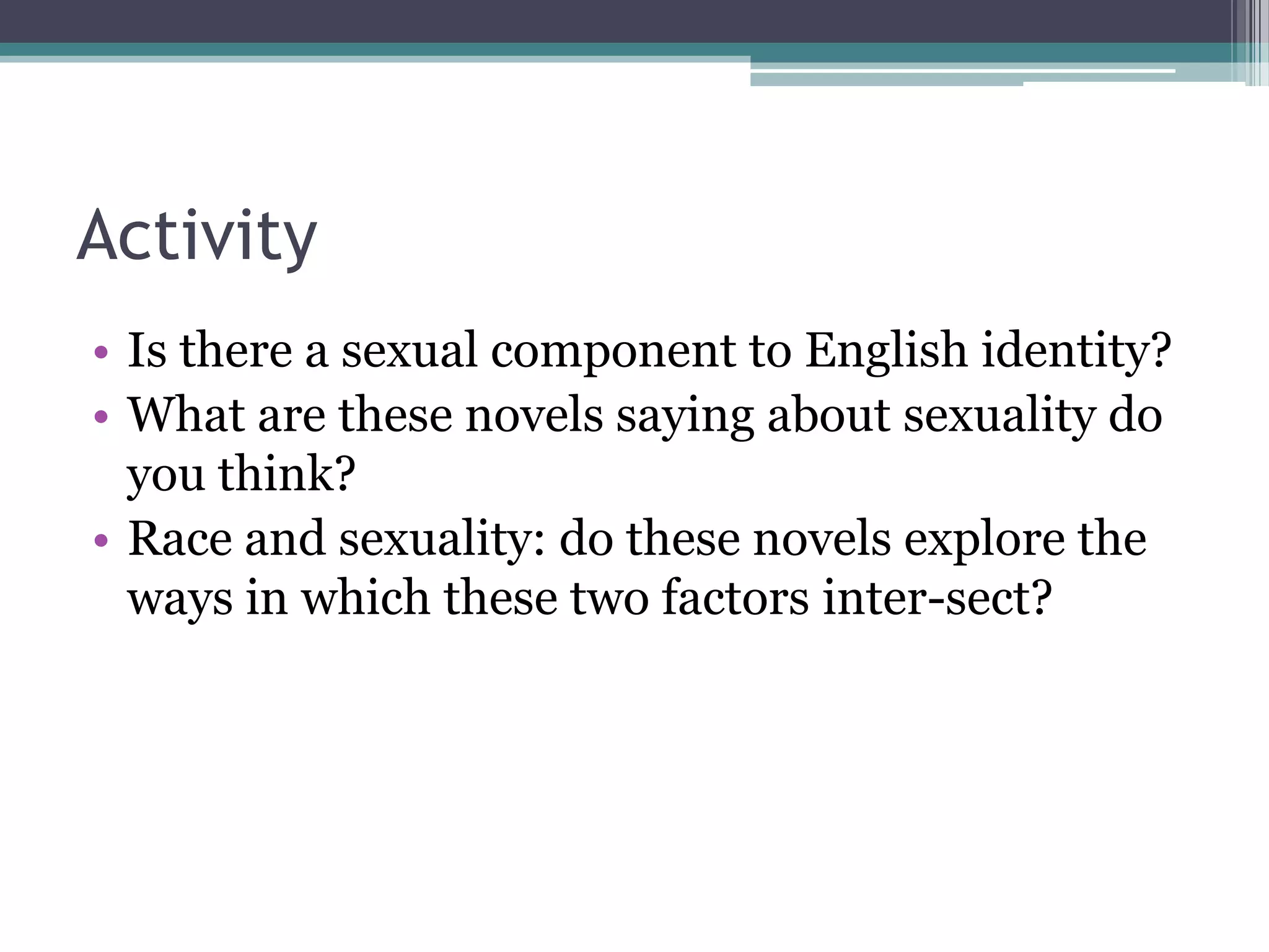 Activity
• Is there a sexual component to English identity?
• What are these novels saying about sexuality do
  you think?
• Race and sexuality: do these novels explore the
  ways in which these two factors inter-sect?
 