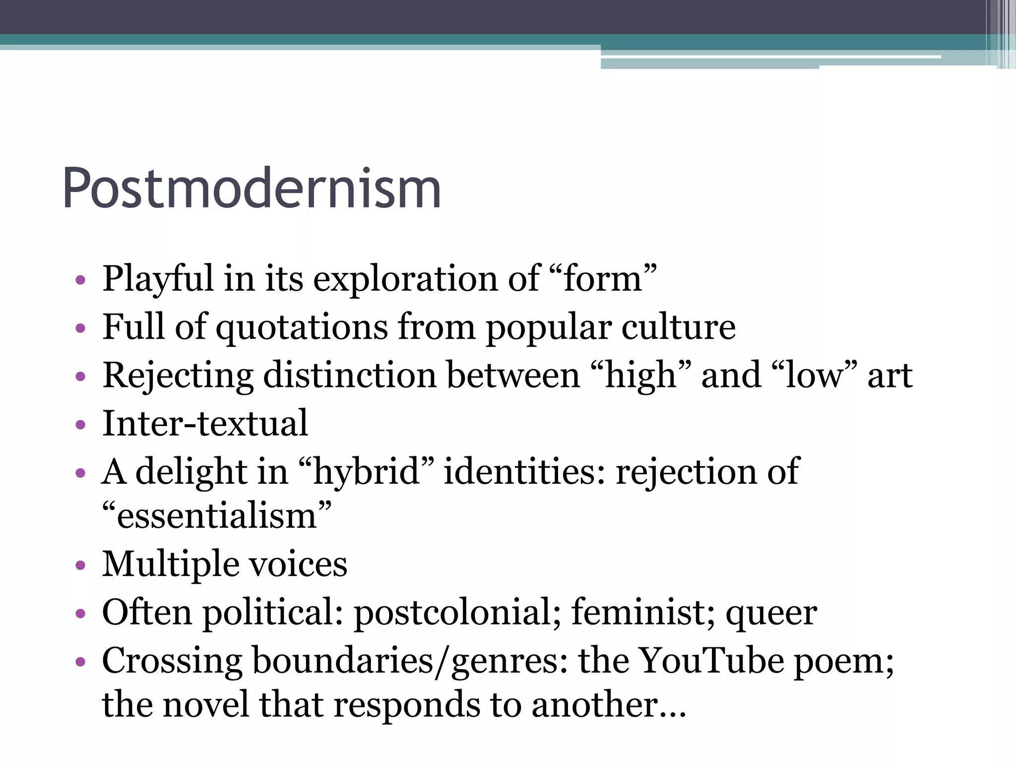 Postmodernism
• Playful in its exploration of “form”
• Full of quotations from popular culture
• Rejecting distinction between “high” and “low” art
• Inter-textual
• A delight in “hybrid” identities: rejection of
  “essentialism”
• Multiple voices
• Often political: postcolonial; feminist; queer
• Crossing boundaries/genres: the YouTube poem;
  the novel that responds to another…
 