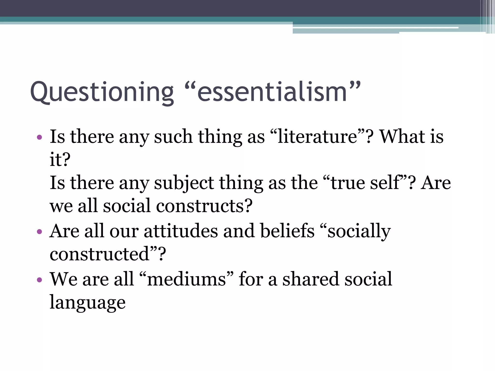 Questioning “essentialism”
• Is there any such thing as “literature”? What is
  it?
  Is there any subject thing as the “true self”? Are
  we all social constructs?
• Are all our attitudes and beliefs “socially
  constructed”?
• We are all “mediums” for a shared social
  language
 