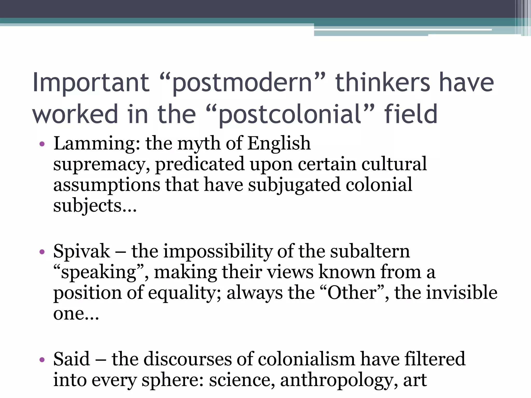 Important “postmodern” thinkers have
worked in the “postcolonial” field
• Lamming: the myth of English
  supremacy, predicated upon certain cultural
  assumptions that have subjugated colonial
  subjects…

• Spivak – the impossibility of the subaltern
  “speaking”, making their views known from a
  position of equality; always the “Other”, the invisible
  one…

• Said – the discourses of colonialism have filtered
  into every sphere: science, anthropology, art
 