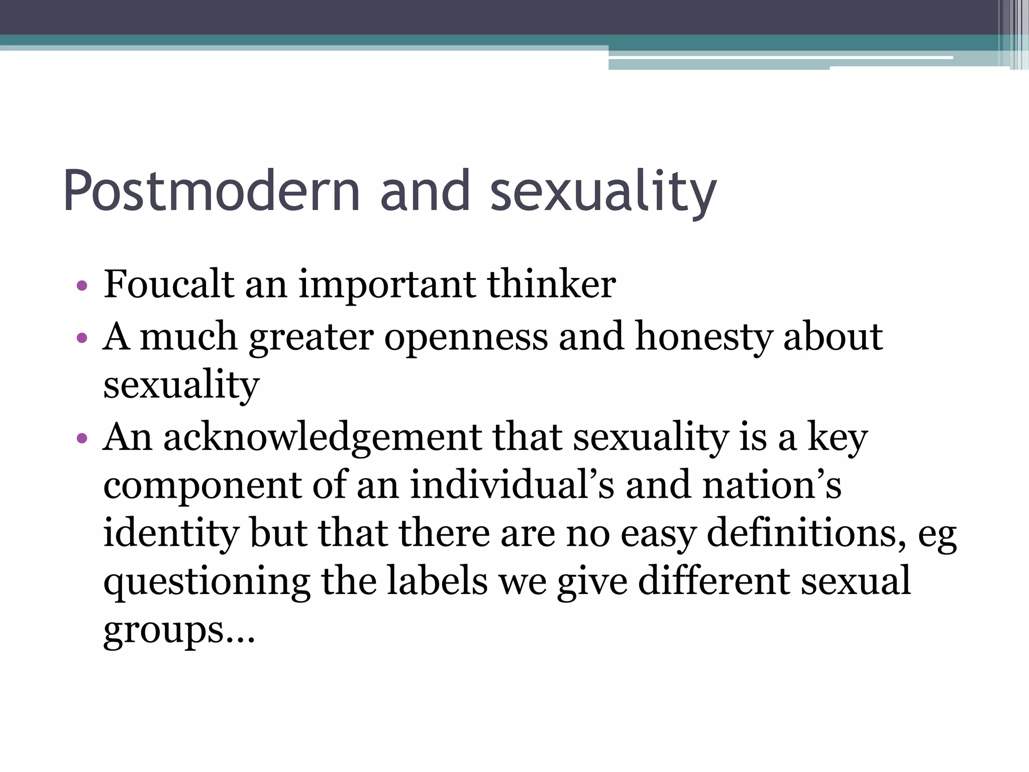 Postmodern and sexuality
• Foucalt an important thinker
• A much greater openness and honesty about
  sexuality
• An acknowledgement that sexuality is a key
  component of an individual‟s and nation‟s
  identity but that there are no easy definitions, eg
  questioning the labels we give different sexual
  groups…
 