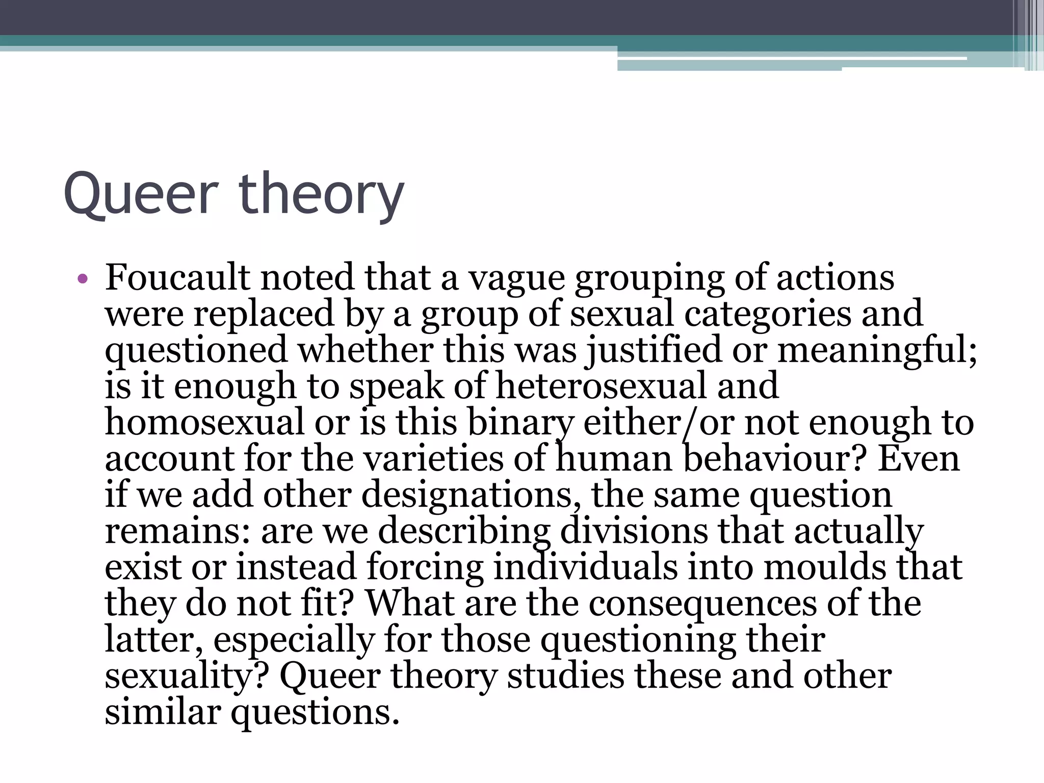 Queer theory
• Foucault noted that a vague grouping of actions
  were replaced by a group of sexual categories and
  questioned whether this was justified or meaningful;
  is it enough to speak of heterosexual and
  homosexual or is this binary either/or not enough to
  account for the varieties of human behaviour? Even
  if we add other designations, the same question
  remains: are we describing divisions that actually
  exist or instead forcing individuals into moulds that
  they do not fit? What are the consequences of the
  latter, especially for those questioning their
  sexuality? Queer theory studies these and other
  similar questions.
 
