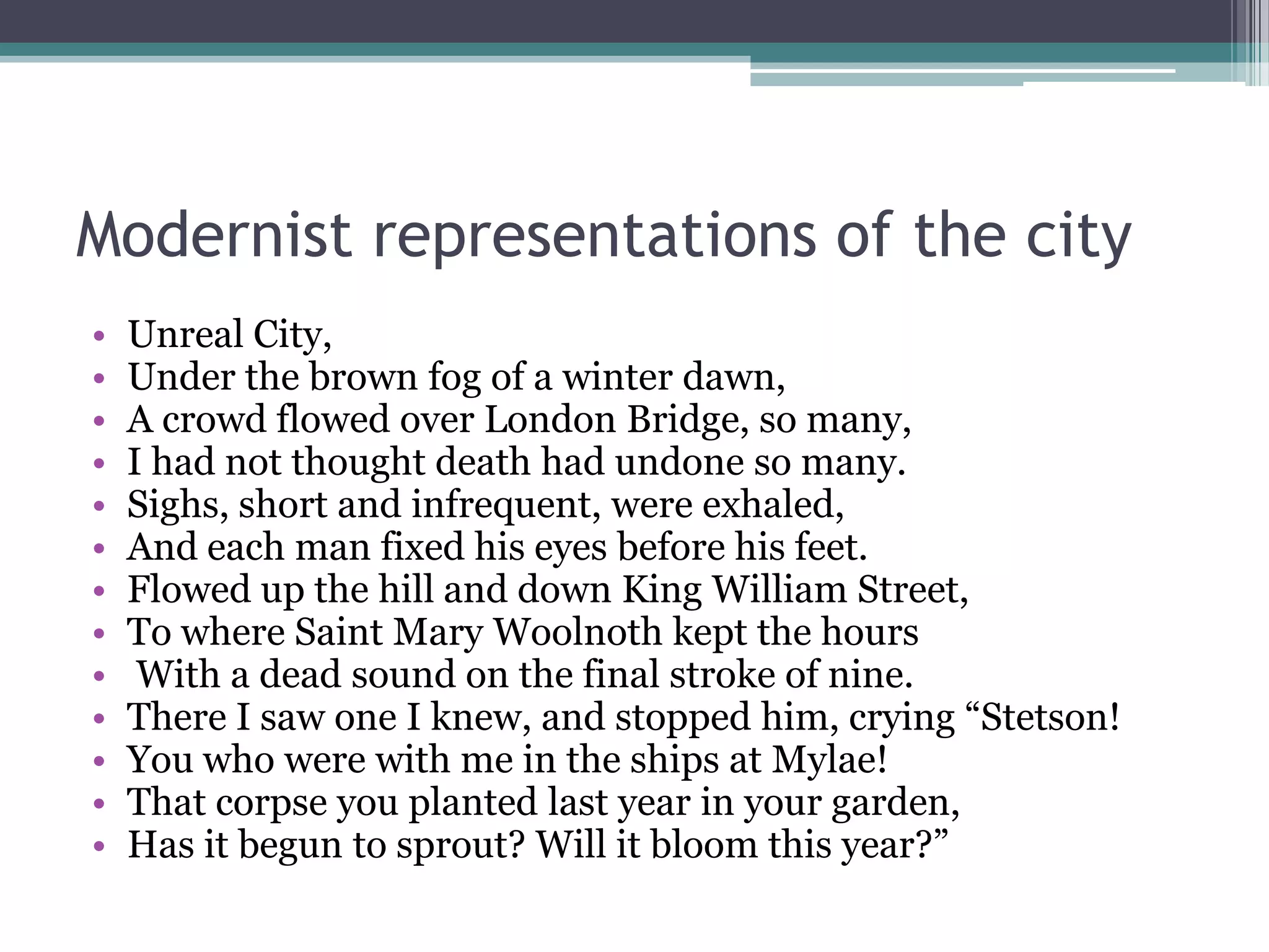 Modernist representations of the city
•   Unreal City,
•   Under the brown fog of a winter dawn,
•   A crowd flowed over London Bridge, so many,
•   I had not thought death had undone so many.
•   Sighs, short and infrequent, were exhaled,
•   And each man fixed his eyes before his feet.
•   Flowed up the hill and down King William Street,
•   To where Saint Mary Woolnoth kept the hours
•    With a dead sound on the final stroke of nine.
•   There I saw one I knew, and stopped him, crying “Stetson!
•   You who were with me in the ships at Mylae!
•   That corpse you planted last year in your garden,
•   Has it begun to sprout? Will it bloom this year?”
 