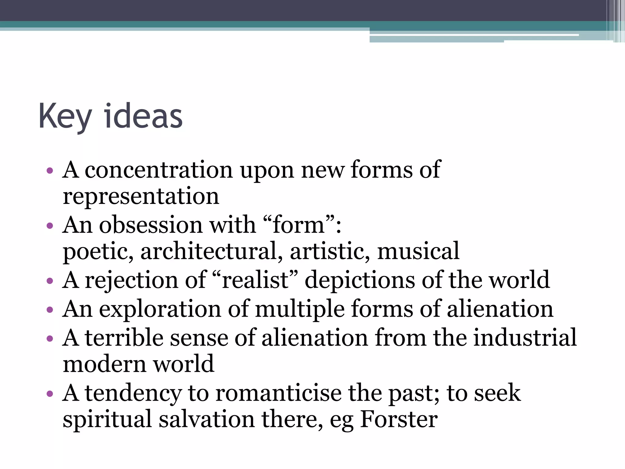 Key ideas
• A concentration upon new forms of
  representation
• An obsession with “form”:
  poetic, architectural, artistic, musical
• A rejection of “realist” depictions of the world
• An exploration of multiple forms of alienation
• A terrible sense of alienation from the industrial
  modern world
• A tendency to romanticise the past; to seek
  spiritual salvation there, eg Forster
 