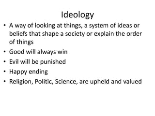 Ideology
• A way of looking at things, a system of ideas or
beliefs that shape a society or explain the order
of things
• Good will always win
• Evil will be punished
• Happy ending
• Religion, Politic, Science, are upheld and valued
 