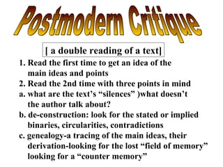 Postmodern Critique [ a double reading of a text] 1. Read the first time to get an idea of the main ideas and points 2. Read the 2nd time with three points in mind a. what are the text’s “silences” )what doesn’t the author talk about? b. de-construction: look for the stated or implied binaries, circularities, contradictions c. genealogy-a tracing of the main ideas, their derivation-looking for the lost “field of memory” looking for a “counter memory” 
