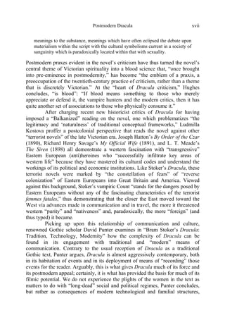 Postmodern Dracula xvii
meanings to the substance, meanings which have often eclipsed the debate upon
materialism within the script with the cultural symbolisms current in a society of
sanguinity which is paradoxically located within that with sexuality.
Postmodern praxes evident in the novel’s criticism have thus turned the novel’s
central theme of Victorian spirituality into a blood science that, “once brought
into pre-eminence in postmodernity,” has become “the emblem of a praxis, a
preoccupation of the twentieth-century practice of criticism, rather than a theme
that is discretely Victorian.” At the “heart of Dracula criticism,” Hughes
concludes, “is blood”: “If blood means something to those who merely
appreciate or defend it, the vampire hunters and the modern critics, then it has
quite another set of associations to those who physically consume it.”
After charging recent new historicist critics of Dracula for having
imposed a “Balkanized” reading on the novel, one which problematizes “the
legitimacy and ‘naturalness’ of traditional conceptual frameworks,” Ludmilla
Kostova proffer a postcolonial perspective that reads the novel against other
“terrorist novels” of the late Victorian era. Joseph Hatton’s By Order of the Czar
(1890), Richard Henry Savage’s My Official Wife (1891), and L. T. Meade’s
The Siren (1898) all demonstrate a western fascination with “transgressive”
Eastern European (anti)heroines who “successfully infiltrate key areas of
western life” because they have mastered its cultural codes and understand the
workings of its political and economic institutions. Like Stoker’s Dracula, these
terrorist novels were marked by “the constellation of fears” of “reverse
colonization” of Eastern Europeans into Great Britain and America. Viewed
against this background, Stoker’s vampiric Count “stands for the dangers posed by
Eastern Europeans without any of the fascinating characteristics of the terrorist
femmes fatales,” thus demonstrating that the closer the East moved toward the
West via advances made in communication and in travel, the more it threatened
western “purity” and “nativeness” and, paradoxically, the more “foreign” (and
thus typed) it became.
Picking up upon this relationship of communication and culture,
renowned Gothic scholar David Punter examines in “Bram Stoker’s Dracula:
Tradition, Technology, Modernity” how the complexity of Dracula can be
found in its engagement with traditional and “modern” means of
communication. Contrary to the usual reception of Dracula as a traditional
Gothic text, Punter argues, Dracula is almost aggressively contemporary, both
in its habitation of events and in its deployment of means of “recording” those
events for the reader. Arguably, this is what gives Dracula much of its force and
its postmodern appeal; certainly, it is what has provided the basis for much of its
filmic potential. We do not experience the plights of the women in the text as
matters to do with “long-dead” social and political regimes, Punter concludes,
but rather as consequences of modern technological and familial structures,
 