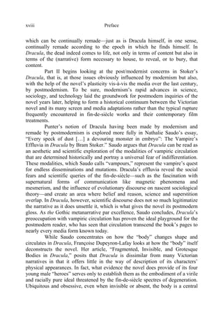 Prefacexviii
which can be continually remade—just as is Dracula himself, in one sense,
continually remade according to the epoch in which he finds himself. In
Dracula, the dead indeed comes to life, not only in terms of content but also in
terms of the (narrative) form necessary to house, to reveal, or to bury, that
content.
Part II begins looking at the post/modernist concerns in Stoker’s
Dracula, that is, at those issues obviously influenced by modernism but also,
with the help of the novel’s plasticity vis-à-vis the media over the last century,
by postmodernism. To be sure, modernism’s rapid advances in science,
sociology, and technology laid the groundwork for postmodern inquiries of the
novel years later, helping to form a historical continuum between the Victorian
novel and its many screen and media adaptations rather than the typical rupture
frequently encountered in fin-de-siècle works and their contemporary film
treatments.
Punter’s notion of Dracula having been made by modernism and
remade by postmodernism is explored more fully in Nathalie Saudo’s essay,
“Every speck of dust […] a devouring monster in embryo”: The Vampire’s
Effluvia in Dracula by Bram Stoker.” Saudo argues that Dracula can be read as
an aesthetic and scientific exploration of the modalities of vampiric circulation
that are determined historically and portray a universal fear of indifferentiation.
These modalities, which Saudo calls “vampours,” represent the vampire’s quest
for endless disseminations and mutations. Dracula’s effluvia reveal the social
fears and scientific queries of the fin-de-siècle—such as the fascination with
supernatural forms of communication like magnetic phenomena and
mesmerism, and the influence of evolutionary discourse on nascent sociological
theory—and create an area where belief and reason, science and superstition
overlap. In Dracula, however, scientific discourse does not so much legitimatize
the narrative as it does unsettle it, which is what gives the novel its postmodern
gloss. As the Gothic metanarrative par excellence, Saudo concludes, Dracula’s
preoccupation with vampiric circulation has proven the ideal playground for the
postmodern reader, who has seen that circulation transcend the book’s pages to
nearly every media form known today.
While Saudo concentrates on how the “body” changes shape and
circulates in Dracula, Françoise Dupeyron-Lafay looks at how the “body” itself
deconstructs the novel. Her article, “Fragmented, Invisible, and Grotesque
Bodies in Dracula,” posits that Dracula is dissimilar from many Victorian
narratives in that it offers little in the way of description of its characters’
physical appearances. In fact, what evidence the novel does provide of its four
young male “heroes” serves only to establish them as the embodiment of a virile
and racially pure ideal threatened by the fin-de-siècle spectres of degeneration.
Ubiquitous and obsessive, even when invisible or absent, the body is a central
 