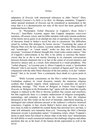 Prefacexx
adaptation of Dracula with intertextual references to older “horror” films,
particularly Cocteau’s La Belle et La Bête. As Marigny maintains, “Coppola’s
rather unusual treatment of Dracula can be considered as postmodern in the
sense that it is a deconstruction not only of the novel but more generally of
traditional horror films.”
In “Postmodern Verbal Discourse in Coppola’s Bram Stoker’s
Dracula,” Jean-Marie Lecomte argues that Coppola integrates voice-over
narration, off-screen voices, and invisible narrators with early-cinema aesthetics
of the horror movie genre in an attempt not only to reproduce the various levels
of discourse found in Stoker’s novel but also to circumvent “the difficulties
raised by writing film dialogue for horror movies.” Examining the canon of
Dracula films over the last century, Lecomte studies how their filmic discourse
and “soundscape,” or “visual sound,” works (or does not) to transmit the
necessary “overtones of abstract thought that visual codes cannot express.” One
of Coppola’s achievements in his film is his ability to convince the hearer-
viewer that he or she is not merely listening in on cinematic conversations
between fictional characters but is in fact at the center of several narrative and
discursive stances and, as a result, feels immersed in a visual polyphony. This
“verbal allegory,” as Lecomte puts it, allows Coppola to create a “postmodern
Dracula” who is not merely “reducible to a mixture of figures past” but who, in
conjunction with the other filmic Draculas of the last century, is in fact “culture-
bound,” that is, he reveals “how a community faces death at a given point in
time.”
While Lecomte concentrates on the film’s verbal discourse, Jacques
Coulardeau explores its visual discourse, namely the numerous religious
symbols that Coppola imports which underscore or contradict the novel’s
underlying message. “The Vision of Religion in Francis Ford Coppola’s
Dracula; or, Religion in the Postmodern Age” opens with the claim that visually
religion is reduced in the film to obvious symbols like crosses and crucifixes,
but that cognitively there is a complex undercurrent of religious iconography,
numerology, and semiotics at work on the viewer. In fact, the religious
dimension to the film works on the level of innuendo, understood meaning, or
ideological and cultural allusions present in the audience’s collective historical
conscience. Coppola, in fact, inverts Stoker’s horror story and turns it into a
love story in order to establish his central theme that universal love, not hate, is
what will ultimately save humanity from evil. “Assessing the film’s Christian
dimension reveals it postmodern nature,” Coulardeau writes, where “Coppola’s
desire to push limits but refusal to choose sides in the holy wars” demonstrates
his deft ability to reach commercial audiences but challenge religious and ethnic
questions that are at the heart of the human divide represented so well in the
novel.
 