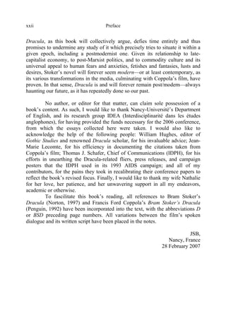 Prefacexxii
Dracula, as this book will collectively argue, defies time entirely and thus
promises to undermine any study of it which precisely tries to situate it within a
given epoch, including a postmodernist one. Given its relationship to late-
capitalist economy, to post-Marxist politics, and to commodity culture and its
universal appeal to human fears and anxieties, fetishes and fantasies, lusts and
desires, Stoker’s novel will forever seem modern—or at least contemporary, as
its various transformations in the media, culminating with Coppola’s film, have
proven. In that sense, Dracula is and will forever remain post/modern—always
haunting our future, as it has repeatedly done so our past.
No author, or editor for that matter, can claim sole possession of a
book’s content. As such, I would like to thank Nancy-Université’s Department
of English, and its research group IDEA (Interdisciplinarité dans les études
anglophones), for having provided the funds necessary for the 2006 conference,
from which the essays collected here were taken. I would also like to
acknowledge the help of the following people: William Hughes, editor of
Gothic Studies and renowned Dracula scholar, for his invaluable advice; Jean-
Marie Lecomte, for his efficiency in documenting the citations taken from
Coppola’s film; Thomas J. Schafer, Chief of Communications (IDPH), for his
efforts in unearthing the Dracula-related fliers, press releases, and campaign
posters that the IDPH used in its 1993 AIDS campaign; and all of my
contributors, for the pains they took in recalibrating their conference papers to
reflect the book’s revised focus. Finally, I would like to thank my wife Nathalie
for her love, her patience, and her unwavering support in all my endeavors,
academic or otherwise.
To fascilitate this book’s reading, all references to Bram Stoker’s
Dracula (Norton, 1997) and Francis Ford Coppola’s Bram Stoker’s Dracula
(Penguin, 1992) have been incorporated into the text, with the abbreviations D
or BSD preceding page numbers. All variations between the film’s spoken
dialogue and its written script have been placed in the notes.
JSB,
Nancy, France
28 February 2007
 