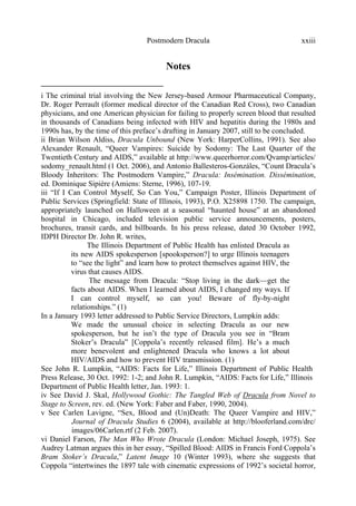Postmodern Dracula xxiii
Notes
i The criminal trial involving the New Jersey-based Armour Pharmaceutical Company,
Dr. Roger Perrault (former medical director of the Canadian Red Cross), two Canadian
physicians, and one American physician for failing to properly screen blood that resulted
in thousands of Canadians being infected with HIV and hepatitis during the 1980s and
1990s has, by the time of this preface’s drafting in January 2007, still to be concluded.
ii Brian Wilson Aldiss, Dracula Unbound (New York: HarperCollins, 1991). See also
Alexander Renault, “Queer Vampires: Suicide by Sodomy: The Last Quarter of the
Twentieth Century and AIDS,” available at http://www.queerhorror.com/Qvamp/articles/
sodomy_renault.html (1 Oct. 2006), and Antonio Ballesteros-Gonzáles, “Count Dracula’s
Bloody Inheritors: The Postmodern Vampire,” Dracula: Insémination. Dissémination,
ed. Dominique Sipière (Amiens: Sterne, 1996), 107-19.
iii “If I Can Control Myself, So Can You,” Campaign Poster, Illinois Department of
Public Services (Springfield: State of Illinois, 1993), P.O. X25898 1750. The campaign,
appropriately launched on Halloween at a seasonal “haunted house” at an abandoned
hospital in Chicago, included television public service announcements, posters,
brochures, transit cards, and billboards. In his press release, dated 30 October 1992,
IDPH Director Dr. John R. writes,
The Illinois Department of Public Health has enlisted Dracula as
its new AIDS spokesperson [spooksperson?] to urge Illinois teenagers
to “see the light” and learn how to protect themselves against HIV, the
virus that causes AIDS.
The message from Dracula: “Stop living in the dark—get the
facts about AIDS. When I learned about AIDS, I changed my ways. If
I can control myself, so can you! Beware of fly-by-night
relationships.” (1)
In a January 1993 letter addressed to Public Service Directors, Lumpkin adds:
We made the unusual choice in selecting Dracula as our new
spokesperson, but he isn’t the type of Dracula you see in “Bram
Stoker’s Dracula” [Coppola’s recently released film]. He’s a much
more benevolent and enlightened Dracula who knows a lot about
HIV/AIDS and how to prevent HIV transmission. (1)
See John R. Lumpkin, “AIDS: Facts for Life,” Illinois Department of Public Health
Press Release, 30 Oct. 1992: 1-2; and John R. Lumpkin, “AIDS: Facts for Life,” Illinois
Department of Public Health letter, Jan. 1993: 1.
iv See David J. Skal, Hollywood Gothic: The Tangled Web of Dracula from Novel to
Stage to Screen, rev. ed. (New York: Faber and Faber, 1990, 2004).
v See Carlen Lavigne, “Sex, Blood and (Un)Death: The Queer Vampire and HIV,”
Journal of Dracula Studies 6 (2004), available at http://blooferland.com/drc/
images/06Carlen.rtf (2 Feb. 2007).
vi Daniel Farson, The Man Who Wrote Dracula (London: Michael Joseph, 1975). See
Audrey Latman argues this in her essay, “Spilled Blood: AIDS in Francis Ford Coppola’s
Bram Stoker’s Dracula,” Latent Image 10 (Winter 1993), where she suggests that
Coppola “intertwines the 1897 tale with cinematic expressions of 1992’s societal horror,
 