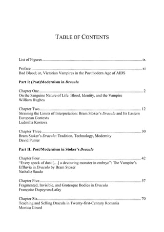 TABLE OF CONTENTS
List of Figures.....................................................................................................ix
Preface ................................................................................................................xi
Bad Blood; or, Victorian Vampires in the Postmodern Age of AIDS
Part I: (Post)Modernism in Dracula
Chapter One ......................................................................................................... 2
On the Sanguine Nature of Life: Blood, Identity, and the Vampire
William Hughes
Chapter Two....................................................................................................... 12
Straining the Limits of Interpretation: Bram Stoker’s Dracula and Its Eastern
European Contexts
Ludmilla Kostova
Chapter Three..................................................................................................... 30
Bram Stoker’s Dracula: Tradition, Technology, Modernity
David Punter
Part II: Post/Modernism in Stoker’s Dracula
Chapter Four ...................................................................................................... 42
“Every speck of dust […] a devouring monster in embryo”: The Vampire’s
Effluvia in Dracula by Bram Stoker
Nathalie Saudo
Chapter Five....................................................................................................... 57
Fragmented, Invisible, and Grotesque Bodies in Dracula
Françoise Dupeyron-Lafay
Chapter Six......................................................................................................... 70
Teaching and Selling Dracula in Twenty-first-Century Romania
Monica Girard
 