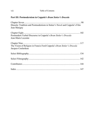 Table of Contentsviii
Part III: Postmodernism in Coppola’s Bram Stoker’s Dracula
Chapter Seven .................................................................................................... 90
Dracula: Tradition and Postmodernism in Stoker’s Novel and Coppola’s Film
Jean Marigny
Chapter Eight ................................................................................................... 102
Postmodern Verbal Discourse in Coppola’s Bram Stoker’s Dracula
Jean-Marie Lecomte
Chapter Nine.................................................................................................... 117
The Vision of Religion in Francis Ford Coppola’s Bram Stoker’s Dracula
Jacques Coulardeau
Select Bibliography.......................................................................................... 134
Select Filmography .......................................................................................... 142
Contributors ..................................................................................................... 144
Index ................................................................................................................ 147
 