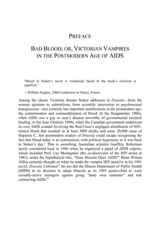 PREFACE
BAD BLOOD; OR, VICTORIAN VAMPIRES
IN THE POSTMODERN AGE OF AIDS
“Blood in Stoker’s novel is visualized; blood in the book’s criticism is
signified.”
—William Hughes, 2006 Conference in Nancy, France
Among the classic Victorian themes Stoker addresses in Dracula—from the
woman question to colonialism, from scientific innovation to psychosexual
transgression—one certainly has important ramifications in the postmodern age:
the contamination and commoditization of blood. In the Reaganomic 1980s,
when AIDS was a gay or user’s disease unworthy of governmental research
funding, to the Jean Chrétien 1990s, when the Canadian government underwent
its own AIDS scandal involving the Red Cross’s negligent distribution of HIV-
tainted blood that resulted in at least 3000 deaths and some 20,000 cases of
Hepatitis C, few postmodern readers of Dracula could escape recognizing the
fact that blood today is as synonymous with political hegemony as it was back
in Stoker’s day.i
This is something Australian scientist Geoffrey Robertson
surely considered back in 1986 when he organized a panel of AIDS experts,
which included Prof. Luc Montagnier (the co-discoverer of the HIV-strain in
1981), under the hypothetical title, “Does Dracula Have AIDS?” Brian Wilson
Aldiss certainly thought so when he made the vampire HIV positive in his 1991
novel, Dracula Unbound.ii
So too did the Illinois Department of Public Health
(IDPH) in its decision to adopt Dracula as its 1993 poster-child to warn
sexually-active teenagers against going “batty over someone” and risk
contracting AIDS.iii
 