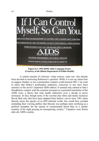 Prefacexii
Figure 0-1: 1993 IDPH AIDS Campaign Poster
(Courtesy of the Illinois Department of Public Health)
A certain amount of criticism—some serious, some not—has already
been devoted to answering Robertson’s question. While it is not my intent here
to suggest whether or not a postmodern vampire could transmit HIV, I do want
to stress that Stoker’s postmodern audiences, conscious or not, have been
sensitive to the novel’s imported AIDS subtext. It seemed only natural to link a
bloodthirsty vampire with the common mosquito as a potential transmitter of the
AIDS virus, a theory that took health authorities over a decade to prove
erroneous. In fact, though none of the seventy-nine films and media resources
David Skal cites that have been adapted from Stoker’s novel since 1981 alone
directly raises the spectre of an HIV-infected world, few could have avoided
reminding their viewing publics that Dracula was perhaps more terrifying as a
political metaphor for the spread of contaminated blood than as a mythic
creature of the night preying on unsuspecting victims.iv
Vampires were fiction
after all; AIDS a reality.
 