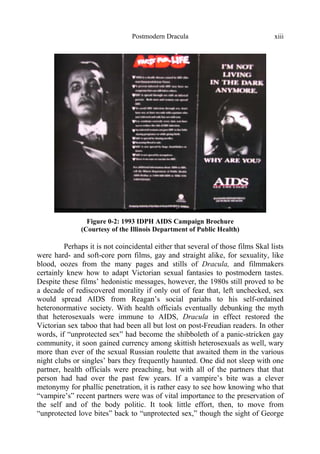 Postmodern Dracula xiii
Figure 0-2: 1993 IDPH AIDS Campaign Brochure
(Courtesy of the Illinois Department of Public Health)
Perhaps it is not coincidental either that several of those films Skal lists
were hard- and soft-core porn films, gay and straight alike, for sexuality, like
blood, oozes from the many pages and stills of Dracula, and filmmakers
certainly knew how to adapt Victorian sexual fantasies to postmodern tastes.
Despite these films’ hedonistic messages, however, the 1980s still proved to be
a decade of rediscovered morality if only out of fear that, left unchecked, sex
would spread AIDS from Reagan’s social pariahs to his self-ordained
heteronormative society. With health officials eventually debunking the myth
that heterosexuals were immune to AIDS, Dracula in effect restored the
Victorian sex taboo that had been all but lost on post-Freudian readers. In other
words, if “unprotected sex” had become the shibboleth of a panic-stricken gay
community, it soon gained currency among skittish heterosexuals as well, wary
more than ever of the sexual Russian roulette that awaited them in the various
night clubs or singles’ bars they frequently haunted. One did not sleep with one
partner, health officials were preaching, but with all of the partners that that
person had had over the past few years. If a vampire’s bite was a clever
metonymy for phallic penetration, it is rather easy to see how knowing who that
“vampire’s” recent partners were was of vital importance to the preservation of
the self and of the body politic. It took little effort, then, to move from
“unprotected love bites” back to “unprotected sex,” though the sight of George
 