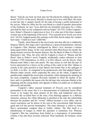 Chapter Seven100
throat: “And oh, my God, my God, pity me! He placed his reeking lips upon my
throat” (D 251). In the novel, Dracula is clearly not in love with Mina. He wants
to turn her into a vampire merely for the sake of having a useful instrument at
his service. When he offers her his own blood in a kind of parodic desecration
of the Eucharist, he says “[you shall be] my bountiful wine-press for a while;
and shall be later on my companion and my helper” (D 252). Unlike Coppola’s
hero, Stoker’s Dracula is impervious to love. It is what one of the three vampire
women says at the beginning of the novel: “You yourself never loved; you never
love” (D 43). Coppola quotes this sentence in his film, but he makes his vampire
hero reply: “I shall love now” (BSD 60).7
Finally, when Dracula in the novel turns into dust after he is stabbed by
Quincey Morris, this tragic end is described as a deserved punishment, whereas
in Coppola’s film, Dracula, transfigured by Mina’s love, becomes a human
being again before dying. At the very moment when Mina kisses his mouth, the
dying monster recovers his human features, like the Beast in Mme Le Prince de
Beaumont’s tale. Thus, the story told by Coppola is closer to “Beauty and the
Beast” than to Stoker’s novel. Coppola, incidentally, makes reference to Jean
Cocteau’s 1945 masterpiece, La Belle et la Bête (Beauty and the Beast), when
Dracula turns Mina’s tears into pearls. We may notice as well that the pair of
lovers represented in a fresco on the ceiling of the castle in the film’ tableau is
exactly in the same position as Jean Marais and Josette Day in the epilogue of
La Belle et la Bête. As compared to his predecessors who had adapted Stoker’s
Dracula rather loosely while respecting the story on the whole, Coppola has
paradoxically adapted the novel quite accurately, while changing the meaning of
the story completely. Coppola obviously intended to offset the duality of his
hero, and it is probably the reason why the old man who welcomes Harker at the
beginning and the young dandy who appeals to Mina in London are so different,
physically and morally.
Coppola’s rather unusual treatment of Dracula can be considered
postmodern in the sense that it is a deconstruction of traditional horror films.
Terror is no longer the main interest of the film, and traditional roles are
reversed: the so-called hero of the story (Van Helsing) appears as a dubious
character, whereas the villain (Dracula) is glorified at the end; the relationship
between the predator and his “victim” (Mina) becomes a love affair; and no
moral conclusion can be drawn at the end as the conventional fight between
good and evil has proved meaningless. The main character is closer to Anne
Rice’s postmodern vampires than to Gothic villains. The film itself is a
kaleidoscope of images in which the spectator is sometimes lost. Whereas
Coppola’s film has sometimes been hailed as a masterpiece of postmodern
cinema, it has also been severely criticized. Nina Auerbach, for instance, wrote
that
 
