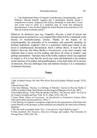 Postmodern Dracula 101
[. . .] the fundamental illogic of Coppola’s kaleidoscopic cinematography, and of
Oldman’s Dracula himself, suggests that a postmodern Dracula maybe a
contradiction in terms. Audiences who believe absolutely in Anne Rice’s Louis
and Lestat seem to relish in a perpetual state of visual and ontological
decomposition. It may be that Coppola has killed Dracula at last and that he will
fade out with the twentieth century.8
Whatever its detractors may say, Coppola’s Dracula, a kind of lyrical and
baroque poem to eternal love, is an original film which will be a landmark in the
history of twentieth-century cinema. Thanks to the beauty of its
cineamtography, the originality of its screenplay, and, generally speaking, its
brilliant inspiration, Coppola’s film is a monument which pays tribute to the
novel it simultaneously deconstructs. Such a tribute shows, if need be, that
Stoker’s Dracula, like Mary Shelley’s Frankenstein, is far more complex and
elaborate than it seems on first reading, and above all closer to modern—and
perhaps postmodern—literature than to the Gothic tradition which was supposed
to inspire it. If it is true that the novel may seem old-fashioned to the modern
reader because of its pathos and grandiloquence, it has kept today all its powers
of attraction. Dracula challenges time and fashions because it is a masterpiece
of fantastic literature.
Notes
1 Qtd. in Daniel Farson, The Man Who Wrote Dracula (London: Michael Joseph, 1975),
209.
2 Daniel Farson 208.
3 See Jean Marigny, “Secrecy as a Strategy in Dracula,” Journal of Dracula Studies 2
(2000), available at http://blooferland.com/drc/images/02Marigny.rtf (10 Jan. 2007).
4 See Gabriel Ronay, “USA: Dracula and the Cold War,” The Dracula Myth: The Cult of
the Vampire (London and New York: W. H. Allen, 1972), 164-170.
5 Lance Olsen, Ellipse of Uncertainty: An Introduction to Postmodern Fantasy (New
York and London: Greenwood Press, 1987), 7.
6 Van Helsing, in Coppola’s conception, might also be the reincarnation of the Pope who
curses Dracula in the prologue, as both characters are played by the same actor (Anthony
Hopkins).
7 The line in the screenplay reads: “Yes—I too can love. And I shall love again.”
8 Nina Auerbach, Our Vampires, Ourselves (Chicago and London: The University of
Chicago Press, 1995), 209, 16n.
 