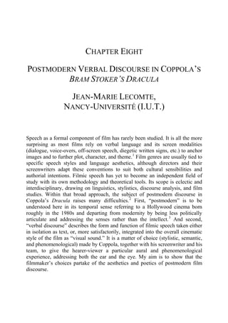 CHAPTER EIGHT
POSTMODERN VERBAL DISCOURSE IN COPPOLA’S
BRAM STOKER’S DRACULA
JEAN-MARIE LECOMTE,
NANCY-UNIVERSITÉ (I.U.T.)
Speech as a formal component of film has rarely been studied. It is all the more
surprising as most films rely on verbal language and its screen modalities
(dialogue, voice-overs, off-screen speech, diegetic written signs, etc.) to anchor
images and to further plot, character, and theme.1
Film genres are usually tied to
specific speech styles and language aesthetics, although directors and their
screenwriters adapt these conventions to suit both cultural sensibilities and
authorial intentions. Filmic speech has yet to become an independent field of
study with its own methodology and theoretical tools. Its scope is eclectic and
interdisciplinary, drawing on linguistics, stylistics, discourse analysis, and film
studies. Within that broad approach, the subject of postmodern discourse in
Coppola’s Dracula raises many difficulties.2
First, “postmodern” is to be
understood here in its temporal sense referring to a Hollywood cinema born
roughly in the 1980s and departing from modernity by being less politically
articulate and addressing the senses rather than the intellect.3
And second,
“verbal discourse” describes the form and function of filmic speech taken either
in isolation as text, or, more satisfactorily, integrated into the overall cinematic
style of the film as “visual sound.” It is a matter of choice (stylistic, semantic,
and phenomenological) made by Coppola, together with his screenwriter and his
team, to give the hearer-viewer a particular aural and phenomenological
experience, addressing both the ear and the eye. My aim is to show that the
filmmaker’s choices partake of the aesthetics and poetics of postmodern film
discourse.
 
