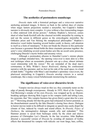 Postmodern Dracula 103
The aesthetics of postmodern soundscape
Dracula starts with a historical prologue and a voice-over narrative
anchoring animated images. It throws us back to the earliest days of cinema
when magic lantern projections needed a storyteller, but Coppola’s hidden
narrator is obviously more complex. A voice without a face transcending images
is often endowed with divine powers.4
Anthony Hopkins’s, however, comes
short of what Sarah Kozloff calls the classical invisible storyteller by coming in
and out the screen in different guises as the extra-diegetic storyteller, the
Orthodox priest and Van Helsing the metaphysical philosopher.5
Hopkins’s
distinctive vocal timbre haunting several bodies could, in theory, call attention
to itself as a form of metalepsis.6
It does not break the illusion in this particular
case because a gossamer thread holds the three cinematic personae together: the
actor’s voice inhabiting several screen bodies acts like an occult sonic presence,
challenging Dracula’s mystic bodies and uncanny voices.
Although a postmodern allusion to Hannibal Lecter’s sinister phonic
image is perhaps intended here,7
the opening voice-over is more akin to a film
noir technique where an acousmatic character sets up a close, almost intimate
vocal relationship with the viewer.8
We are reminded of the dead man’s
commentary in Billy Wilder’s Sunset Boulevard, sharing his confessional
narrative with the spectator, and we feel on his side of the aural space, in a kind
of dark limbo.9
Together with Mina’s and Jonathan’s epistolary voice-overs, the
plurivocal storytelling in Coppola’s Dracula envelop viewers in a surreal
soundscape, like a many-voiced Scheherazade mesmerising the audience.
The significance of voice-over discursive levels
Vampire movies always tread on thin ice; they constantly teeter on the
edge of parody through overexposure. Already in 1935, Mark of the Vampire,
Tod Browning’s remake of his own Dracula, was wrapped up by an illusion-
breaking epilogue showing Bela Lugosi in his vampire outfit and telling Luna,
his associate, that “this vampire business has given [him] a great idea for a new
act.”10
Browning already felt that the genre had exhausted its horror potential, as
the disenchantment caused by the fake Dracula’s closing lines shows. Dialogue
in horror movies tends to be difficult to integrate as speech may easily dispel the
climate of fear, induced by visuals and sound effects. In Dracula, Prince of
Darkness, the unimaginative dialogue sounds silly and redundant.11
This
Hammer picture is saved from burlesque solely by the silent and elusive
presence of Christopher Lee’s Dracula. In the late seventies, John Badham
directed a successful version of Dracula by avoiding all manners of Gothic
effects that threatened his vampire with ridicule: out went fangs, bats, coffins,
 
