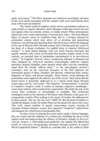 Chapter Eight104
garlic, and crosses.12
The film’s language was ironed-out accordingly, and most
of the usual rituals associated with the vampire myth were meticulously done
away with to prevent disbelief.
The virtual world of vampires comes across a postmodern audience as
camp, kitsch, or vaguely ridiculous; direct dialogues within that remote universe
may appear either too realistic, archaic, or simply absurd. When contemporary
speech jars with visuals representing a Victorian past, irony—this most didactic
figure of speech—raises its modernist head, that is, a Gorgon shunned by
postmodern cinema which aims above all at diverting and entertaining
audiences, not alerting and educating them. Speech trying to mirror the language
of the age of Dracula (both fifteenth century and Victorian) puts the viewer in
the place of a distant overhearer, his rightful place in classical Hollywood
cinema.13
A mock period dialogue style can easily become burlesque and
equally interfere with viewer involvement that remains, despite claims to the
contrary, an essential tenet of postmodern entertainment in its neo-classical
variety.14
In Coppola’s Dracula, direct, synchronous dialogue is balanced and
often displaced by voice-over narration (extra-diegetic authorial, diegetic
epistolary, diegetic telepathic, inner speech) which takes over the soundtrack.
Apart from the limited “add-on value”15
of the extra-diegetic narrator’s
comments, most of the voice-over discourse of the film expresses the
internalised speech of Mina, Jonathan, and Dracula, verbalising diary entries,
fragments of letters, and private thoughts. These literary voices ghosting the
postmodern screen appeal to the affective ear of the viewer. They ensure that the
hearer-viewer is personally addressed to in a virtual sound space, between
screen space and the “real world.” This linguistic “in-betweenness” is peculiar
to Coppola’s vampiric world. It creates an intimate, subjective soundscape—
voices from without, often reinforced by sound motifs. This shifts the role of the
viewer from overhearer or eavesdropper to confidant. This in-between
soundspace comes to the attention of the hearer when Dracula, in the guise of a
young prince, watches Mina walking in the streets of London. He addresses her
in direct speech: “See me. See me, now!” (BSD 76). But the point of audition is
outside the diegetic world, for neither Mina nor the passers-by react to his voice.
This swift, surreal mobility of speech, transcending visuals, crossing all
cinematic frontiers (diegesis, screen, shot, sequence) “vampirises” subjectivities
and energises the verbal power of postmodern film.
As these voices overlaying the screen tend to speak a literary language,
they are vested with the authority of a written text, heralding the decay of the
spoken word and rediscovering the efficacy of literature. Equally in Interview
with the Vampire, a 1994 Hollywood production, the undead hero (Brad Pitt)
recalls, in voice-over, his picaresque adventures through centuries, in explicit
David Copperfield fashion.16
Should we conclude that, in the world of effete
 