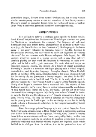 Postmodern Dracula 105
postmodern images, the text alone matters? Perhaps not, but we may wonder
whether contemporary auteurs are not too conscious of their literary masters.
Dracula’s speech in particular departs from the Hollywood canon of realism
(even found in the horror genre) and stands out as strangely stylised.
Vampiric tropes
It is difficult to refer to a dialogue genre specific to horror movies.
Sarah Kozloff has pointed out the features of film dialogue common to a genre
(in Westerns or melodramas, for example). The language of individual
filmmakers may also exhibit formal characteristics as essential as their visual
style (e.g., the Coen Brothers or John Cassavetes17
). But language in the horror
genre is not easily reducible to formulas, however flexible. Keeping to
Hollywoodian Draculas, one may venture to select out fragments of “vampire
discourse” that are common to the Dracula sub-genre. Bela Lugosi, the 1931
vampire archetype, spoke in a foreign accent, with a very slow delivery,
carefully picking out each word. His discourse is constructed to sound over-
polite and is laden with cryptic sentences. His main rhetorical tropes are
metaphor, paradox, enigma, and silence. As a figure of speech personified,
Browning’s Dracula is a monstrous anti-logos playing upon a refusal to speak,
contradiction, and figurative language. Examples abound. When Renfield
climbs up the stairs of the castle, Dracula alludes to the spider spinning its web
for the unwary fly and juxtaposes a literary enigma: “the blood is the life.”
Oblique discourse drives Renfield mad. “To die, to be really dead, must be
glorious” rejoins the Transylvanian Count to Lucy’s Gothic/Romantic speech.
Nearly all of Lugosi’s utterances have a rhetorical twist. The rhetoric of John
Badham’s vampire, half a century later, is similar but considerably toned down.
“I have buried many friends and I, too, am weary. I am the last of my kind,
descended from a conquering race. My family was its heart’s blood, its brains,
its swords. But the war-like days are over,” Dracula announces to Lucy, in a
calm, ice-cold voice. His style lies more in schemes or syntactic arrangement
and in prosody than in florid tropes. He has no foreign accent, but he briefly
speaks to Lucy in Romanian to seduce her, for the vampire has suddenly turned
romantic lover.
From the vantage point of language style and content, Coppola’s Bram
Stoker’s Dracula appears closer to Bram Stoker’s text in representing dialogue
with Harker in the famous castle sequences. Visually, Gary Oldman’s vampire
bears little or no resemblance with the Count portrayed by Stoker, but his lines
display no semantic creativity or variation. In adapting scenes from the novel,
cinematic codes may take liberties with the original, but linguistic codes remain
faithful to its dialogue lines. In addition, true to the postmodern trope of
 