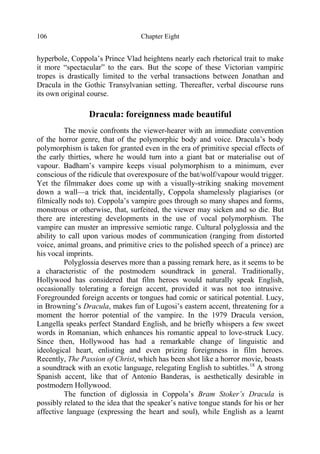 Chapter Eight106
hyperbole, Coppola’s Prince Vlad heightens nearly each rhetorical trait to make
it more “spectacular” to the ears. But the scope of these Victorian vampiric
tropes is drastically limited to the verbal transactions between Jonathan and
Dracula in the Gothic Transylvanian setting. Thereafter, verbal discourse runs
its own original course.
Dracula: foreignness made beautiful
The movie confronts the viewer-hearer with an immediate convention
of the horror genre, that of the polymorphic body and voice. Dracula’s body
polymorphism is taken for granted even in the era of primitive special effects of
the early thirties, where he would turn into a giant bat or materialise out of
vapour. Badham’s vampire keeps visual polymorphism to a minimum, ever
conscious of the ridicule that overexposure of the bat/wolf/vapour would trigger.
Yet the filmmaker does come up with a visually-striking snaking movement
down a wall—a trick that, incidentally, Coppola shamelessly plagiarises (or
filmically nods to). Coppola’s vampire goes through so many shapes and forms,
monstrous or otherwise, that, surfeited, the viewer may sicken and so die. But
there are interesting developments in the use of vocal polymorphism. The
vampire can muster an impressive semiotic range. Cultural polyglossia and the
ability to call upon various modes of communication (ranging from distorted
voice, animal groans, and primitive cries to the polished speech of a prince) are
his vocal imprints.
Polyglossia deserves more than a passing remark here, as it seems to be
a characteristic of the postmodern soundtrack in general. Traditionally,
Hollywood has considered that film heroes would naturally speak English,
occasionally tolerating a foreign accent, provided it was not too intrusive.
Foregrounded foreign accents or tongues had comic or satirical potential. Lucy,
in Browning’s Dracula, makes fun of Lugosi’s eastern accent, threatening for a
moment the horror potential of the vampire. In the 1979 Dracula version,
Langella speaks perfect Standard English, and he briefly whispers a few sweet
words in Romanian, which enhances his romantic appeal to love-struck Lucy.
Since then, Hollywood has had a remarkable change of linguistic and
ideological heart, enlisting and even prizing foreignness in film heroes.
Recently, The Passion of Christ, which has been shot like a horror movie, boasts
a soundtrack with an exotic language, relegating English to subtitles.18
A strong
Spanish accent, like that of Antonio Banderas, is aesthetically desirable in
postmodern Hollywood.
The function of diglossia in Coppola’s Bram Stoker’s Dracula is
possibly related to the idea that the speaker’s native tongue stands for his or her
affective language (expressing the heart and soul), while English as a learnt
 