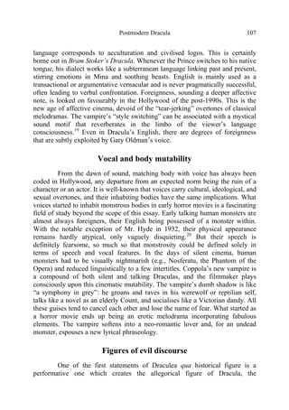 Postmodern Dracula 107
language corresponds to acculturation and civilised logos. This is certainly
borne out in Bram Stoker’s Dracula. Whenever the Prince switches to his native
tongue, his dialect works like a subterranean language linking past and present,
stirring emotions in Mina and soothing beasts. English is mainly used as a
transactional or argumentative vernacular and is never pragmatically successful,
often leading to verbal confrontation. Foreignness, sounding a deeper affective
note, is looked on favourably in the Hollywood of the post-1990s. This is the
new age of affective cinema, devoid of the “tear-jerking” overtones of classical
melodramas. The vampire’s “style switching” can be associated with a mystical
sound motif that reverberates in the limbo of the viewer’s language
consciousness.19
Even in Dracula’s English, there are degrees of foreignness
that are subtly exploited by Gary Oldman’s voice.
Vocal and body mutability
From the dawn of sound, matching body with voice has always been
coded in Hollywood, any departure from an expected norm being the ruin of a
character or an actor. It is well-known that voices carry cultural, ideological, and
sexual overtones, and their inhabiting bodies have the same implications. What
voices started to inhabit monstrous bodies in early horror movies is a fascinating
field of study beyond the scope of this essay. Early talking human monsters are
almost always foreigners, their English being possessed of a monster within.
With the notable exception of Mr. Hyde in 1932, their physical appearance
remains hardly atypical, only vaguely disquieting.20
But their speech is
definitely fearsome, so much so that monstrosity could be defined solely in
terms of speech and vocal features. In the days of silent cinema, human
monsters had to be visually nightmarish (e.g., Nosferatu, the Phantom of the
Opera) and reduced linguistically to a few intertitles. Coppola’s new vampire is
a compound of both silent and talking Draculas, and the filmmaker plays
consciously upon this cinematic mutability. The vampire’s dumb shadow is like
“a symphony in grey”: he groans and raves in his werewolf or reptilian self,
talks like a novel as an elderly Count, and socialises like a Victorian dandy. All
these guises tend to cancel each other and lose the name of fear. What started as
a horror movie ends up being an erotic melodrama incorporating fabulous
elements. The vampire softens into a neo-romantic lover and, for an undead
monster, espouses a new lyrical phraseology.
Figures of evil discourse
One of the first statements of Draculea qua historical figure is a
performative one which creates the allegorical figure of Dracula, the
 