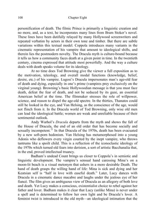 Chapter Eight108
personification of death. The filmic Prince is primarily a linguistic creation and
no more, and, as a text, he incorporates many lines from Bram Stoker’s novel.
These lines have been dutifully relayed by many Hollywood screenwriters and
repeated verbatim by actors in their own tone and timber. But there are subtle
variations within this textual model. Coppola introduces many variants in the
cinematic representation of his vampire that amount to ideological shifts, and
therein lies the postmodern novelty. The Dracula myth is culture-bound because
it tells us how a community faces death at a given point in time. In the twentieth
century, cinema expressed that attitude most powerfully. And the way a culture
deals with death speaks volume for its ideology.
At no time does Tod Browning give the viewer a full exposition as to
the motivation, teleology, and overall modal functions (knowledge, belief,
desire, etc.) of his vampire. Lugosi’s Dracula impersonates man’s age-old fear
of death and dying, especially in one’s prime (vampires prey exclusively on the
virginal young). Browning’s basic Hollywoodian message is that you must face
death, defeat the fear of death, and not be seduced by its gaze, an essential
American belief at the time. The filmmaker stresses the role of willpower,
science, and reason to dispel the age-old spectre. In the thirties, Thanatos could
still be looked in the eye, and Van Helsing, as the conscience of the age, would
not flinch from it. In the Dracula world of Tod Browning, only wise old men
can lead the ideological battle; women are weak and unreliable because of their
sentimental outlook.
Andy Warhol’s Dracula departs from the myth and shows the fall of
the House of Dracula, the end of an old order that has become socially and
sexually incompetent.21
In that Dracula of the 1970s, death has been evacuated
by a new soft-porn hedonism. Van Helsing has metamorphosed into a young
Adonis who deflowers every virgin courted by the inept vampire, who throws
tantrums like a spoilt child. This is a reflection of the iconoclastic ideology of
the 1970s which turned old fears into derision, a sort of artistic Bacchanalia that,
in the end, proved intellectual truancy.
Badham’s undead Count brings us closer to Coppola’s in semiotic and
linguistic development. The vampire’s sensual hand caressing Mina’s on a
moon-lit beach is a visual metonym that ushers in a more desirable Death. The
hand of death grasps the willing hand of life: Mina is sick and dying and her
Keatsian self is “half in love with easeful death.” Later, Lucy dances with
Dracula in a cinematic dance macabre and laughs under the jealous eye of her
fiancé. The film gives an ambiguous view of Dracula as an allegory of both love
and death. Yet Lucy makes a conscious, existentialist choice to rebel against her
father and lover. Badham makes it clear that Lucy (unlike Mina) is never under
a spell and is determined to follow her own light and be Dracula’s lover. A
feminist twist is introduced in the old myth—an ideological intimation that the
 