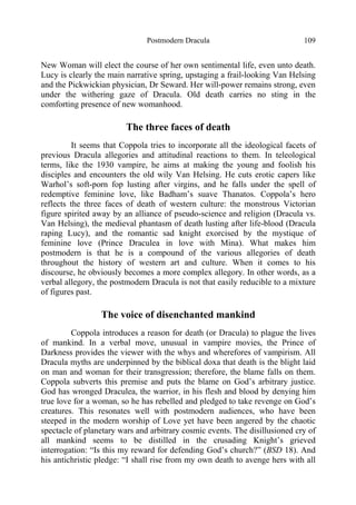 Postmodern Dracula 109
New Woman will elect the course of her own sentimental life, even unto death.
Lucy is clearly the main narrative spring, upstaging a frail-looking Van Helsing
and the Pickwickian physician, Dr Seward. Her will-power remains strong, even
under the withering gaze of Dracula. Old death carries no sting in the
comforting presence of new womanhood.
The three faces of death
It seems that Coppola tries to incorporate all the ideological facets of
previous Dracula allegories and attitudinal reactions to them. In teleological
terms, like the 1930 vampire, he aims at making the young and foolish his
disciples and encounters the old wily Van Helsing. He cuts erotic capers like
Warhol’s soft-porn fop lusting after virgins, and he falls under the spell of
redemptive feminine love, like Badham’s suave Thanatos. Coppola’s hero
reflects the three faces of death of western culture: the monstrous Victorian
figure spirited away by an alliance of pseudo-science and religion (Dracula vs.
Van Helsing), the medieval phantasm of death lusting after life-blood (Dracula
raping Lucy), and the romantic sad knight exorcised by the mystique of
feminine love (Prince Draculea in love with Mina). What makes him
postmodern is that he is a compound of the various allegories of death
throughout the history of western art and culture. When it comes to his
discourse, he obviously becomes a more complex allegory. In other words, as a
verbal allegory, the postmodern Dracula is not that easily reducible to a mixture
of figures past.
The voice of disenchanted mankind
Coppola introduces a reason for death (or Dracula) to plague the lives
of mankind. In a verbal move, unusual in vampire movies, the Prince of
Darkness provides the viewer with the whys and wherefores of vampirism. All
Dracula myths are underpinned by the biblical doxa that death is the blight laid
on man and woman for their transgression; therefore, the blame falls on them.
Coppola subverts this premise and puts the blame on God’s arbitrary justice.
God has wronged Draculea, the warrior, in his flesh and blood by denying him
true love for a woman, so he has rebelled and pledged to take revenge on God’s
creatures. This resonates well with postmodern audiences, who have been
steeped in the modern worship of Love yet have been angered by the chaotic
spectacle of planetary wars and arbitrary cosmic events. The disillusioned cry of
all mankind seems to be distilled in the crusading Knight’s grieved
interrogation: “Is this my reward for defending God’s church?” (BSD 18). And
his antichristic pledge: “I shall rise from my own death to avenge hers with all
 