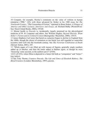 Postmodern Dracula 11
10 Compare, for example, Huxley’s comments on the value of volition in human
enterprise (“PBL” 145), with those advanced by Stoker in his 1908 essay for The
Nineteenth Century, “The Censorship of Fiction,” reprinted in Bram Stoker, A Glimpse of
America and Other Lectures, Interviews and Essays, ed. Richard Dalby (Westcliff-on-
Sea: Desert Island Books, 2002), 159-60.
11 Mental health in Dracula is, incidentally, largely premised on the physiological
medicine of W. B. Carpenter and others. See William Hughes, Beyond Dracula: Bram
Stoker’s Fiction and its Cultural Context (Basingstoke: Macmillan, 2000), 139-51.
12 James Stephens Curl notes that burial as a practice began to decline in England from
the 1880s, though the choice of cremation or urn burial was still regarded as somewhat
eccentric until well into the twentieth century. See The Victorian Celebration of Death
(Stroud: Sutton, 2001), 107.
13 “Whole pages of it are filled up with masses of figures, generally single numbers
added up in batches, and then the totals added in batches again, as though he were
‘focussing’ some account, as the auditors put it” (D 69).
14 Cf. (D 252), where Mina is depicted in a future life both as “companion” and “helper”
(my italics).
15 See Tony Thorne, Countess Dracula: The Life and Times of Elisabeth Báthory, The
Blood Countess (London: Bloomsbury, 1997), passim.
 