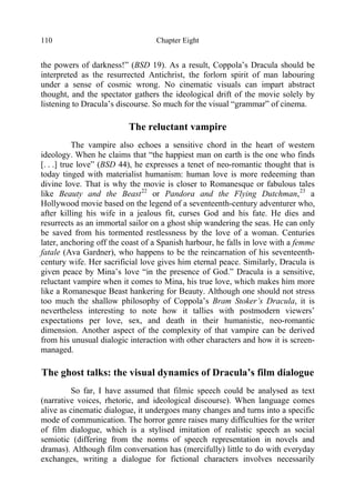 Chapter Eight110
the powers of darkness!” (BSD 19). As a result, Coppola’s Dracula should be
interpreted as the resurrected Antichrist, the forlorn spirit of man labouring
under a sense of cosmic wrong. No cinematic visuals can impart abstract
thought, and the spectator gathers the ideological drift of the movie solely by
listening to Dracula’s discourse. So much for the visual “grammar” of cinema.
The reluctant vampire
The vampire also echoes a sensitive chord in the heart of western
ideology. When he claims that “the happiest man on earth is the one who finds
[. . .] true love” (BSD 44), he expresses a tenet of neo-romantic thought that is
today tinged with materialist humanism: human love is more redeeming than
divine love. That is why the movie is closer to Romanesque or fabulous tales
like Beauty and the Beast22
or Pandora and the Flying Dutchman,23
a
Hollywood movie based on the legend of a seventeenth-century adventurer who,
after killing his wife in a jealous fit, curses God and his fate. He dies and
resurrects as an immortal sailor on a ghost ship wandering the seas. He can only
be saved from his tormented restlessness by the love of a woman. Centuries
later, anchoring off the coast of a Spanish harbour, he falls in love with a femme
fatale (Ava Gardner), who happens to be the reincarnation of his seventeenth-
century wife. Her sacrificial love gives him eternal peace. Similarly, Dracula is
given peace by Mina’s love “in the presence of God.” Dracula is a sensitive,
reluctant vampire when it comes to Mina, his true love, which makes him more
like a Romanesque Beast hankering for Beauty. Although one should not stress
too much the shallow philosophy of Coppola’s Bram Stoker’s Dracula, it is
nevertheless interesting to note how it tallies with postmodern viewers’
expectations per love, sex, and death in their humanistic, neo-romantic
dimension. Another aspect of the complexity of that vampire can be derived
from his unusual dialogic interaction with other characters and how it is screen-
managed.
The ghost talks: the visual dynamics of Dracula’s film dialogue
So far, I have assumed that filmic speech could be analysed as text
(narrative voices, rhetoric, and ideological discourse). When language comes
alive as cinematic dialogue, it undergoes many changes and turns into a specific
mode of communication. The horror genre raises many difficulties for the writer
of film dialogue, which is a stylised imitation of realistic speech as social
semiotic (differing from the norms of speech representation in novels and
dramas). Although film conversation has (mercifully) little to do with everyday
exchanges, writing a dialogue for fictional characters involves necessarily
 
