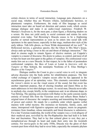 Postmodern Dracula 111
certain choices in terms of social interaction. Language puts characters on a
social map, whether they are Western villains, melodramatic heroines, or
phantasmic vampires. Furthermore, the study of film language as social
interaction must take on board art direction and camera work, which screen-
manage dialogue and make it an audio-visual experience. Friedrich W.
Murnau’s Nosferatu is, for the most part, a silent figure, a flickering shadow on
a screen. He does not yield easily to social comment and retains his eerie
potential even today. Tod Browning’s Dracula ceases to be a frightening
psychic or surreal representation as soon as he enters into social talk with
spectators in the opera house, especially in that stagy, medium-shot style of the
early talkies. Talk kills ghosts, as Oscar Wilde demonstrated all too well.24
In
Hollywood movies, a garrulous spectre, like the Ghost in Mrs Muir’s house,
always ends up being a loser in the cut and thrust of dialogic interaction.25
The
dead in cinema ought to remain figures of elective mutism, yet Coppola’s
vampire is a master of discourse. His desire to seduce, to control, and most of all
to bare his heart sets him apart in the gallery of vampires. His confessional voice
marks him out as a new Dracula. In that respect, he is the father of postmodern
confessional vampires, the likes of Louis or Lestat in Interview with the
Vampire or Max Schreck, the metaleptic Nosferatu of E. Elias Merhige’s
Shadow of the Vampire.26
Dialogue enables the Count to give a social voice to evil, to integrate
adverse discourse into the body politic for rehabilitation purposes. The first
verbal exchange of Coppola’s vampire occurs after he has appeared in the
asynchronous guise of an epistolary voice. This cinematic convention kindles
the viewer’s desire to see the visual source of the sound, but that event has
another important purpose, that of electing Jonathan and (later) Mina as his
main addressees in two-shot dialogue scenes. As social man, Dracula never talks
to anybody else, except, briefly, to the vampiresses and, in an inhuman shape, to
Van Helsing. The opening conversation with Harker in the castle consists nearly
entirely of textual lifts from the Victorian novel and reflects Bram Stoker’s
original tenor of discourse: the vampire asserting and transmitting the language
of power and control. He stands for a symbolic order which equates verbal
mastery with verbal mystery. His insistence on hierarchy, family, caste, and
status, interspersed with figurative epigrams and enigmas, meets no pragmatic
resistance from Jonathan, whose mercantile and literal discourse is submissive.
For a late Victorian readership, the world of the vampire was a vivid allegory of
their medieval past, revivified by the Pre-Raphaelites that had held it in both
fear and fascination. They had to lay that cultural ghost to rest; they put a
metaphorical axe through its heart and made their entry into the twentieth
century. For movie-goers in the early 1930s, Dracula was the ghost of their
western past from which they had to sever links, especially the romantic phylum
 