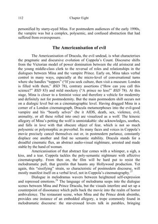 Chapter Eight112
personified by starry-eyed Mina. For postmodern audiences of the early 1990s,
the vampire was but a complex, polysemic, and confused abstraction that had
suffered from overexposure.
The Americanisation of evil
The Americanisation of Dracula, the evil undead, is what characterises
the pragmatic and discursive evolution of Coppola’s Count. Discourse shifts
from the Victorian model of power domination between the old aristocrat and
the young middle-class clerk to the reversal of roles and relationships in the
dialogues between Mina and the vampire Prince. Early on, Mina takes verbal
control in many ways, especially at the micro-level of conversational turns
where she handles “toppers” (“If you seek culture, then visit a museum: London
is filled with them,” BSD 78), contrary assertions (“How can you call this
science?” BSD 83) and mild mockery (“A prince no less!” BSD 78). At this
stage, Mina is closer to a feminist voice and therefore a vehicle for modernity
and definitely not for postmodernity. But the main postmodern shift occurs not
on a dialogic level but on a cinematographic level. Having dragged Mina in a
corner of a London cinematograph, Dracula metamorphoses into the evil-good
vampire and his “beastly selves” (be it AIDS, death, sex, violence, evil,
animality, or all these rolled into one) are visualized as a wolf. The kinesic
allegory of Mina’s petting the wolf is unmistakable: she acknowledges, soothes,
and falls in love with that obscure object of fear, which is not so much
polysemic or polymorphic as preverbal. Its many faces and voices in Coppola’s
movie precisely cancel themselves out or, in postmodern parlance, constantly
displace one another and find no semantic stability. Dracula stands for a
dreadful cinematic flux, an abstract audio-visual nightmare, arrested and made
stable by the hand of woman.
Americanisation of that abstract fear comes with a whimper, a sigh, a
kiss, and a tear. Coppola tackles the poly-semantic nightmare with affective
cinematography. From then on, the film will be hard put to resist the
melodramatic pull, that gremlin that haunts any Hollywood production. Yet
again, this “sissifying” strain, so characteristic of postmodern discourse, will
mostly manifest itself on a verbal level, not in Coppola’s cinematography.27
Dialogue in melodramas wavers between heightened self-expression
and repressed emotions.28
The language of melodrama seeps into the dialogue
scenes between Mina and Prince Dracula, but the visuals interfere and set up a
counterpoint of dissonance which pulls back the movie into the realm of horror
ambivalence. The restaurant scene, when Mina and the Prince drink absinthe,
provides one instance of an embedded allegory, a trope commonly found in
melodramatic discourse: the star-crossed lovers talk in parables, bringing
 