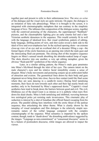 Postmodern Dracula 113
together past and present to refer to their subterranean love. The mise en scène
of the dialogue and the visual style are quite intricate. On paper, the dialogue is
an imitation of fairy tale phraseology. When it is brought to the screen, it is
integrated with cinematographic metaphors that run contrary to the simplistic
language of love. The tableaux-like composition of the dialogue scenes, together
with the contrived posturing of the characters, the superimposed “flashback”
pictures, and the claustrophobic lighting give an early cinema feel and a late-
Victorian aesthetic denseness to the sequence. This would certainly fit in well
with the language of idealised love. But visual symbolism, pattern of editing,
body language, shifting points of view, and shot scales reveal a dark side to the
ideal of love and over-emphasise lust. In the stylised opening shots—an extreme
close-up view of an eye and an overhead shot of a decanter filling a cup—the
formal figure of the circle functions as an opening into which the male gaze and
the intoxicating fluid can permeate. The closing shot of this inceptive sequence
lingers on Mina’s sensual mouth absorbing the absinthe-soaked lump of sugar.
The shots dissolve into one another, a very apt editing metaphor, given the
obvious “fluid-and-fill” symbolism of the whole sequence.
Later, in a similar editing pattern, the Prince’s male gaze penetrates
into Mina’s life-blood through the inlet of her eyes. The camera intent on the
male character’s eyes and his relative facial immobility creates a sense of
disquiet. Mina’s body movements and posturing conjure up an ambivalent ballet
of attraction and evasion. The geometrical lines drawn by their body and gaze
alignment never bring them into close, face-to-face contact (until the final scene
where they are seen dancing in a candle-lit room.) During brief tantalising
moments, their faces do turn towards each other and their lips nearly brush one
another, only to be frustrated by Mina’s suppressed desire.29
Coppola’s visual
aesthetics here tend to break down the barriers between good and evil. The evil,
libidinous eye of the dead Count is as intense as it is pathetic when tears flow
down his dead cheeks. Mina is both tantalising and inhibited, wavering between
two axiological poles yet resisting male invasiveness. This cinematic play of
seduction is intercut by a shot of Jonathan (the official fiancé) escaping from his
prison. The parallel editing here interferes with the erotic thrust of the parlour
sequence, thus articulating the taboo theme. What is clearly shown by the
interplay of visual metaphors and film dialogue is the relatively simple neo-
romantic nature of the verbal language compared with the complex
cinematography of the sequence. What semantics is imparted by the spoken
content, though, tends to “dumb down” the disturbing ambivalence suggested by
the images. “Language as non-commitment” or “consensual discourse” seems to
be a feature of postmodern discourse, while images are allowed to impact the
viewer.
 