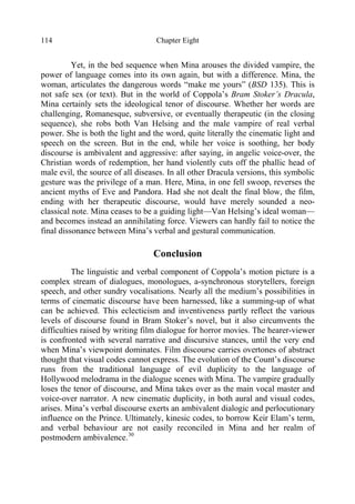 Chapter Eight114
Yet, in the bed sequence when Mina arouses the divided vampire, the
power of language comes into its own again, but with a difference. Mina, the
woman, articulates the dangerous words “make me yours” (BSD 135). This is
not safe sex (or text). But in the world of Coppola’s Bram Stoker’s Dracula,
Mina certainly sets the ideological tenor of discourse. Whether her words are
challenging, Romanesque, subversive, or eventually therapeutic (in the closing
sequence), she robs both Van Helsing and the male vampire of real verbal
power. She is both the light and the word, quite literally the cinematic light and
speech on the screen. But in the end, while her voice is soothing, her body
discourse is ambivalent and aggressive: after saying, in angelic voice-over, the
Christian words of redemption, her hand violently cuts off the phallic head of
male evil, the source of all diseases. In all other Dracula versions, this symbolic
gesture was the privilege of a man. Here, Mina, in one fell swoop, reverses the
ancient myths of Eve and Pandora. Had she not dealt the final blow, the film,
ending with her therapeutic discourse, would have merely sounded a neo-
classical note. Mina ceases to be a guiding light—Van Helsing’s ideal woman—
and becomes instead an annihilating force. Viewers can hardly fail to notice the
final dissonance between Mina’s verbal and gestural communication.
Conclusion
The linguistic and verbal component of Coppola’s motion picture is a
complex stream of dialogues, monologues, a-synchronous storytellers, foreign
speech, and other sundry vocalisations. Nearly all the medium’s possibilities in
terms of cinematic discourse have been harnessed, like a summing-up of what
can be achieved. This eclecticism and inventiveness partly reflect the various
levels of discourse found in Bram Stoker’s novel, but it also circumvents the
difficulties raised by writing film dialogue for horror movies. The hearer-viewer
is confronted with several narrative and discursive stances, until the very end
when Mina’s viewpoint dominates. Film discourse carries overtones of abstract
thought that visual codes cannot express. The evolution of the Count’s discourse
runs from the traditional language of evil duplicity to the language of
Hollywood melodrama in the dialogue scenes with Mina. The vampire gradually
loses the tenor of discourse, and Mina takes over as the main vocal master and
voice-over narrator. A new cinematic duplicity, in both aural and visual codes,
arises. Mina’s verbal discourse exerts an ambivalent dialogic and perlocutionary
influence on the Prince. Ultimately, kinesic codes, to borrow Keir Elam’s term,
and verbal behaviour are not easily reconciled in Mina and her realm of
postmodern ambivalence.30
 