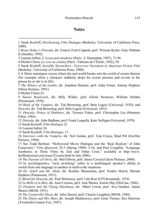 Postmodern Dracula 115
Notes
1 Sarah Kozloff, Overhearing Film Dialogue (Berkeley: University of California Press,
2000).
2 Bram Stoker’s Dracula, dir. Francis Ford Coppola, perf. Winona Ryder, Gary Oldman
(Columbia, 1992).
3 Laurent Jullier, L’écran post-moderne (Paris : L’Harmattan, 1997), 71-96.
4 Michel Chion, La voix au cinéma (Paris : Éditions de l’Étoile, 1982), 29.
5 Sarah Kozloff, Invisible Storytellers—Voice-over Narration in American Fiction Film
(Berkeley: University of California Press, 1988).
6 A filmic metalepsis occurs where the real world breaks into the world of screen illusion
(for example when a character suddenly drops his screen persona and reverts to the
person he or she is in life).
7 The Silence of the Lambs, dir. Jonathan Demme, perf. Jodie Foster, Antony Hopkins
(Orion Pictures, 1991).
8 Michel Chion 25.
9 Sunset Boulevard, dir. Billy Wilder, perf. Gloria Swanson, William Holden
(Paramount, 1950).
10 Mark of the Vampire, dir. Tod Browning, perf. Bela Lugosi (Universal, 1935), and
Dracula, dir. Tod Browning, perf. Bela Lugosi (Universal, 1931).
11 Dracula, Prince of Darkness, dir. Terence Fisher, perf. Christopher Lee (Hammer
Films, 1966).
12 Dracula, dir. John Badham, perf. Frank Langella, Kate Nelligan (Universal, 1979).
13 Sarah Kozloff, Film Dialogue 21
14 Laurent Jullier 26.
15 Sarah Kozloff, Film Dialogue, 17.
16 Interview with the Vampire, dir. Neil Jordan, perf. Tom Cruise, Brad Pitt (Greffen
Pictures, 1994).
17 See Todd Berliner, “Hollywood Movie Dialogue and the ‘Real Realism’ of John
Cassavetes,” Film Quarterly 52.3 (Spring 1999): 2-16, and Paul Coughlin, “Language
Aesthetics in Three Films by Joel and Ethan Coen,” available at http://www.
thefilmjournal.com/issue12/coens.html (6 July 2006).
18 The Passion of Christ, dir. Mel Gibson, perf. James Caviezel (Icon Pictures, 2004).
19 In sociolinguistics, “style switching” refers to a multilingual speaker’s ability to
switch from one language to another in multi-code situations.
20 Dr. Jekyll and Mr. Hyde, dir. Rouben Mamoulian, perf. Fredric March, Miriam
Hopkins (Paramount, 1931).
21 Blood for Dracula, dir. Paul Morrissey, perf. Udo Kier (CFS Kosutnjak, 1974).
22 La Belle et la Bête, dir. Jean Cocteau, perf. Jean Marais, Josette Day (DisCina, 1946).
23 Pandora and the Flying Dutchman, dir. Albert Lewin, perf. Ava Gardner, James
Mason (MGM, 1951).
24 The Canterville Ghost, dir. Jules Dassin, perf. Charles Laughton (MGM, 1944).
25 The Ghost and Mrs Muir, dir. Joseph Mankiewicz, perf. Gene Tierney, Rex Harrison
(Twentieth-Century Fox, 1947).
 