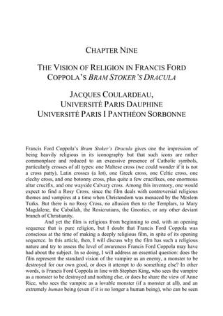 CHAPTER NINE
THE VISION OF RELIGION IN FRANCIS FORD
COPPOLA’S BRAM STOKER’S DRACULA
JACQUES COULARDEAU,
UNIVERSITÉ PARIS DAUPHINE
UNIVERSITÉ PARIS I PANTHÉON SORBONNE
Francis Ford Coppola’s Bram Stoker’s Dracula gives one the impression of
being heavily religious in its iconography but that such icons are rather
commonplace and reduced to an excessive presence of Catholic symbols,
particularly crosses of all types: one Maltese cross (we could wonder if it is not
a cross patty), Latin crosses (a lot), one Greek cross, one Celtic cross, one
clechy cross, and one botonny cross, plus quite a few crucifixes, one enormous
altar crucifix, and one wayside Calvary cross. Among this inventory, one would
expect to find a Rosy Cross, since the film deals with controversial religious
themes and vampires at a time when Christendom was menaced by the Moslem
Turks. But there is no Rosy Cross, no allusion then to the Templars, to Mary
Magdalene, the Caballah, the Rosicrutians, the Gnostics, or any other deviant
branch of Christianity.
And yet the film is religious from beginning to end, with an opening
sequence that is pure religion, but I doubt that Francis Ford Coppola was
conscious at the time of making a deeply religious film, in spite of its opening
sequence. In this article, then, I will discuss why the film has such a religious
nature and try to assess the level of awareness Francis Ford Coppola may have
had about the subject. In so doing, I will address an essential question: does the
film represent the standard vision of the vampire as an enemy, a monster to be
destroyed for our own good, or does it attempt to do something else? In other
words, is Francis Ford Coppola in line with Stephen King, who sees the vampire
as a monster to be destroyed and nothing else, or does he share the view of Anne
Rice, who sees the vampire as a lovable monster (if a monster at all), and an
extremely human being (even if it is no longer a human being), who can be seen
 