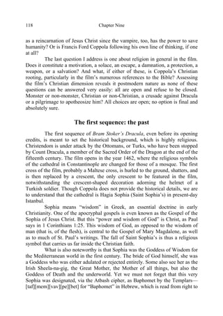 Chapter Nine118
as a reincarnation of Jesus Christ since the vampire, too, has the power to save
humanity? Or is Francis Ford Coppola following his own line of thinking, if one
at all?
The last question I address is one about religion in general in the film.
Does it constitute a motivation, a solace, an escape, a damnation, a protection, a
weapon, or a salvation? And what, if either of these, is Coppola’s Christian
rooting, particularly in the film’s numerous references to the Bible? Assessing
the film’s Christian dimension reveals it postmodern nature as none of these
questions can be answered very easily: all are open and refuse to be closed.
Monster or non-monster, Christian or non-Christian, a crusade against Dracula
or a pilgrimage to apotheosize him? All choices are open; no option is final and
absolutely sure.
The first sequence: the past
The first sequence of Bram Stoker’s Dracula, even before its opening
credits, is meant to set the historical background, which is highly religious.
Christendom is under attack by the Ottomans, or Turks, who have been stopped
by Count Dracula, a member of the Sacred Order of the Dragon at the end of the
fifteenth century. The film opens in the year 1462, where the religious symbols
of the cathedral in Constantinople are changed for those of a mosque. The first
cross of the film, probably a Maltese cross, is hurled to the ground, shatters, and
is then replaced by a crescent, the only crescent to be featured in the film,
notwithstanding the crescent-shaped decoration adorning the helmet of a
Turkish soldier. Though Coppola does not provide the historical details, we are
to understand that the cathedral is Hagia Sophia (Saint Sophia’s) in present-day
Istanbul.
Sophia means “wisdom” in Greek, an essential doctrine in early
Christianity. One of the apocryphal gospels is even known as the Gospel of the
Sophia of Jesus Christ. But this “power and wisdom of God” is Christ, as Paul
says in 1 Corinthians 1:25. This wisdom of God, as opposed to the wisdom of
man (that is, of the flesh), is central to the Gospel of Mary Magdalene, as well
as to much of St. Paul’s writings. The fall of Saint Sophia’s is thus a religious
symbol that carries us far inside the Christian faith.
What is also noteworthy is that Sophia was the Goddess of Wisdom for
the Mediterranean world in the first century. The bride of God himself, she was
a Goddess who was either adulated or rejected entirely. Some also see her as the
Irish Sheela-na-gig, the Great Mother, the Mother of all things, but also the
Goddess of Death and the underworld. Yet we must not forget that this very
Sophia was designated, via the Atbash cipher, as Baphomet by the Templars—
[taf][mem][vav][pe][bet] for “Baphomet” in Hebrew, which is read from right to
 