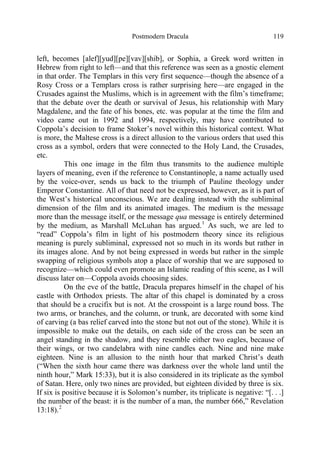 Postmodern Dracula 119
left, becomes [alef][yud][pe][vav][shib], or Sophia, a Greek word written in
Hebrew from right to left—and that this reference was seen as a gnostic element
in that order. The Templars in this very first sequence—though the absence of a
Rosy Cross or a Templars cross is rather surprising here—are engaged in the
Crusades against the Muslims, which is in agreement with the film’s timeframe;
that the debate over the death or survival of Jesus, his relationship with Mary
Magdalene, and the fate of his bones, etc. was popular at the time the film and
video came out in 1992 and 1994, respectively, may have contributed to
Coppola’s decision to frame Stoker’s novel within this historical context. What
is more, the Maltese cross is a direct allusion to the various orders that used this
cross as a symbol, orders that were connected to the Holy Land, the Crusades,
etc.
This one image in the film thus transmits to the audience multiple
layers of meaning, even if the reference to Constantinople, a name actually used
by the voice-over, sends us back to the triumph of Pauline theology under
Emperor Constantine. All of that need not be expressed, however, as it is part of
the West’s historical unconscious. We are dealing instead with the subliminal
dimension of the film and its animated images. The medium is the message
more than the message itself, or the message qua message is entirely determined
by the medium, as Marshall McLuhan has argued.1
As such, we are led to
“read” Coppola’s film in light of his postmodern theory since its religious
meaning is purely subliminal, expressed not so much in its words but rather in
its images alone. And by not being expressed in words but rather in the simple
swapping of religious symbols atop a place of worship that we are supposed to
recognize—which could even promote an Islamic reading of this scene, as I will
discuss later on—Coppola avoids choosing sides.
On the eve of the battle, Dracula prepares himself in the chapel of his
castle with Orthodox priests. The altar of this chapel is dominated by a cross
that should be a crucifix but is not. At the crosspoint is a large round boss. The
two arms, or branches, and the column, or trunk, are decorated with some kind
of carving (a bas relief carved into the stone but not out of the stone). While it is
impossible to make out the details, on each side of the cross can be seen an
angel standing in the shadow, and they resemble either two eagles, because of
their wings, or two candelabra with nine candles each. Nine and nine make
eighteen. Nine is an allusion to the ninth hour that marked Christ’s death
(“When the sixth hour came there was darkness over the whole land until the
ninth hour,” Mark 15:33), but it is also considered in its triplicate as the symbol
of Satan. Here, only two nines are provided, but eighteen divided by three is six.
If six is positive because it is Solomon’s number, its triplicate is negative: “[. . .]
the number of the beast: it is the number of a man, the number 666,” Revelation
13:18).2
 