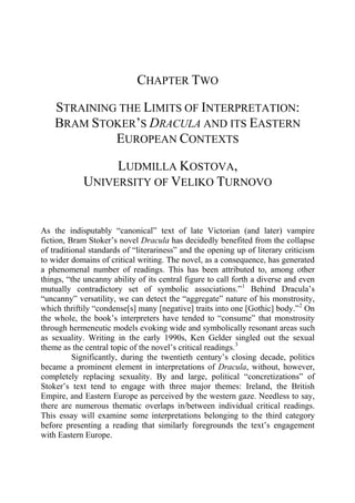 CHAPTER TWO
STRAINING THE LIMITS OF INTERPRETATION:
BRAM STOKER’S DRACULA AND ITS EASTERN
EUROPEAN CONTEXTS
LUDMILLA KOSTOVA,
UNIVERSITY OF VELIKO TURNOVO
As the indisputably “canonical” text of late Victorian (and later) vampire
fiction, Bram Stoker’s novel Dracula has decidedly benefited from the collapse
of traditional standards of “literariness” and the opening up of literary criticism
to wider domains of critical writing. The novel, as a consequence, has generated
a phenomenal number of readings. This has been attributed to, among other
things, “the uncanny ability of its central figure to call forth a diverse and even
mutually contradictory set of symbolic associations.”1
Behind Dracula’s
“uncanny” versatility, we can detect the “aggregate” nature of his monstrosity,
which thriftily “condense[s] many [negative] traits into one [Gothic] body.”2
On
the whole, the book’s interpreters have tended to “consume” that monstrosity
through hermeneutic models evoking wide and symbolically resonant areas such
as sexuality. Writing in the early 1990s, Ken Gelder singled out the sexual
theme as the central topic of the novel’s critical readings.3
Significantly, during the twentieth century’s closing decade, politics
became a prominent element in interpretations of Dracula, without, however,
completely replacing sexuality. By and large, political “concretizations” of
Stoker’s text tend to engage with three major themes: Ireland, the British
Empire, and Eastern Europe as perceived by the western gaze. Needless to say,
there are numerous thematic overlaps in/between individual critical readings.
This essay will examine some interpretations belonging to the third category
before presenting a reading that similarly foregrounds the text’s engagement
with Eastern Europe.
 