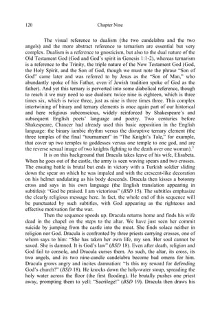 Chapter Nine120
The visual reference to dualism (the two candelabra and the two
angels) and the more abstract reference to ternarism are essential but very
complex. Dualism is a reference to gnosticism, but also to the dual nature of the
Old Testament God (God and God’s spirit in Genesis 1:1-2), whereas ternarism
is a reference to the Trinity, the triple nature of the New Testament God (God,
the Holy Spirit, and the Son of God, though we must note the phrase “Son of
God” came later and was referred to by Jesus as the “Son of Man,” who
abundantly spoke of his Father, even if Jewish tradition spoke of God as the
father). And yet this ternary is perverted into some diabolical reference, though
to reach it we may need to use dualism: twice nine is eighteen, which is three
times six, which is twice three, just as nine is three times three. This complex
intertwining of binary and ternary elements is once again part of our historical
and here religious subconscious, widely reinforced by Shakespeare’s and
subsequent English poets’ language and poetry. Two centuries before
Shakespeare, Chaucer had already used this basic opposition in the English
language: the binary iambic rhythm versus the disruptive ternary element (the
three temples of the final “tournament” in “The Knight’s Tale,” for example,
that cover up two temples to goddesses versus one temple to one god, and are
the reverse sexual image of two knights fighting to the death over one woman).3
It is on this background that Dracula takes leave of his wife, Elisabeta.
When he goes out of the castle, the army is seen waving spears and two crosses.
The ensuing battle is brutal but ends in victory with a Turkish soldier sliding
down the spear on which he was impaled and with the crescent-like decoration
on his helmet undulating as his body descends. Dracula then kisses a botonny
cross and says in his own language (the English translation appearing in
subtitles): “God be praised. I am victorious” (BSD 15). The subtitles emphasize
the clearly religious message here. In fact, the whole end of this sequence will
be punctuated by such subtitles, with God appearing as the righteous and
effective motivation for the war.
Then the sequence speeds up. Dracula returns home and finds his wife
dead in the chapel on the steps to the altar. We have just seen her commit
suicide by jumping from the castle into the moat. She finds solace neither in
religion nor God. Dracula is confronted by three priests carrying crosses, one of
whom says to him: “She has taken her own life, my son. Her soul cannot be
saved. She is damned. It is God’s law” (BSD 18). Even after death, religion and
God fail to console, and Dracula curses them. As such, the altar, its cross, its
two angels, and its two nine-candle candelabra become bad omens for him.
Dracula grows angry and incites damnation: “Is this my reward for defending
God’s church?” (BSD 18). He knocks down the holy-water stoup, spreading the
holy water across the floor (the first flooding). He brutally pushes one priest
away, prompting them to yell: “Sacrilege!” (BSD 19). Dracula then draws his
 